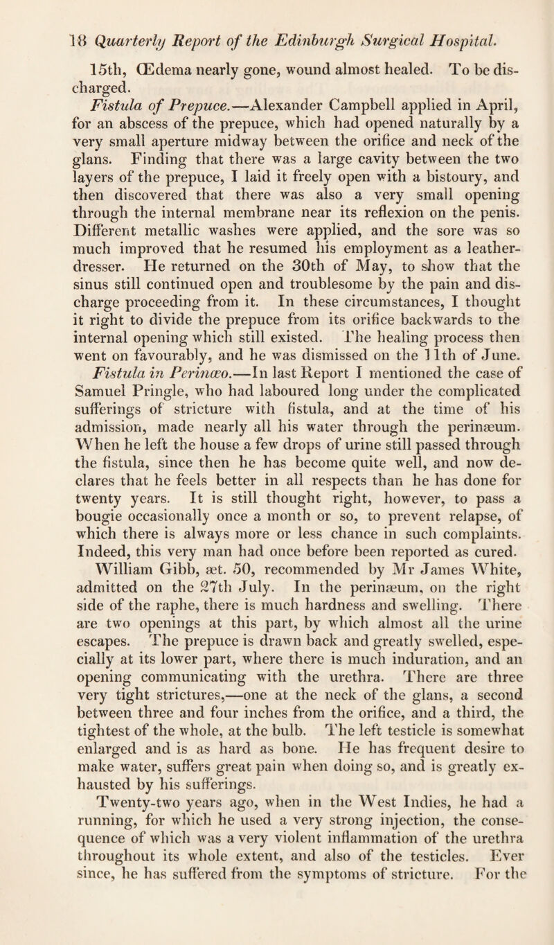 15th, (Edema nearly gone, wound almost healed. To be dis¬ charged. Fistula of Prepuce.—Alexander Campbell applied in April, for an abscess of the prepuce, which had opened naturally by a very small aperture midway between the orifice and neck of the glans. Finding that there was a large cavity between the two layers of the prepuce, I laid it freely open with a bistoury, and then discovered that there was also a very small opening through the internal membrane near its reflexion on the penis. Different metallic washes were applied, and the sore was so much improved that he resumed his employment as a leather- dresser. He returned on the 30th of May, to show that the sinus still continued open and troublesome by the pain and dis¬ charge proceeding from it. In these circumstances, I thought it right to divide the prepuce from its orifice backwards to the internal opening which still existed. The healing process then went on favourably, and he was dismissed on the 11th of June. Fistula in Perinceo.—ln last Report I mentioned the case of Samuel Pringle, who had laboured long under the complicated sufferings of stricture with fistula, and at the time of his admission, made nearly all his water through the perinaeum. When he left the house a few drops of urine still passed through the fistula, since then he has become quite well, and now de¬ clares that he feels better in all respects than he has done for twenty years. It is still thought right, however, to pass a bougie occasionally once a month or so, to prevent relapse, of which there is always more or less chance in such complaints. Indeed, this very man had once before been reported as cured. William Gibb, aet. 50, recommended by Mr James White, admitted on the 27th July. In the perinaeum, on the right side of the raphe, there is much hardness and swelling. There are two openings at this part, by which almost all the urine escapes. The prepuce is drawn back and greatly swelled, espe¬ cially at its lower part, where there is much induration, and an opening communicating with the urethra. There are three very tight strictures,—one at the neck of the glans, a second between three and four inches from the orifice, and a third, the tightest of the whole, at the bulb. The left testicle is somewhat enlarged and is as hard as bone. He has frequent desire to make water, suffers great pain when doing so, and is greatly ex¬ hausted by his sufferings. Twenty-two years ago, when in the West Indies, he had a running, for which he used a very strong injection, the conse¬ quence of which was a very violent inflammation of the urethra throughout its whole extent, and also of the testicles. Ever since, he has suffered from the symptoms of stricture. For the