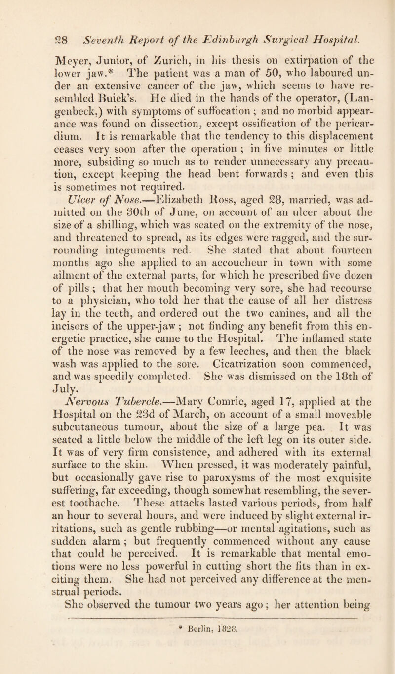 Meyer, Junior, of Zurich, in his thesis on extirpation of the lower jaw.* The patient was a man of 50, who laboured un¬ der an extensive cancer of the jaw, which seems to have re¬ sembled Buick's. He died in the hands of the operator, (Lan- genbeck,) with symptoms of suffocation ; and no morbid appear¬ ance was found on dissection, except ossification of the pericar¬ dium. It is remarkable that the tendency to this displacement ceases very soon after the operation ; in five minutes or little more, subsiding so much as to render unnecessary any precau¬ tion, except keeping the head bent forwards ; and even this is sometimes not required. Ulcer of Nose.—Elizabeth Boss, aged 28, married, was ad¬ mitted on the 30th of June, on account of an ulcer about the size of a shilling, which was seated on the extremity of the nose, and threatened to spread, as its edges were ragged, and the sur¬ rounding integuments red. She stated that about fourteen months ago she applied to an accoucheur in town with some ailment of the external parts, for which he prescribed five dozen of pills ; that her mouth becoming very sore, she had recourse to a physician, who told her that the cause of all her distress lay in the teeth, and ordered out the two canines, and all the incisors of the upper-jaw ; not finding any benefit from this en¬ ergetic practice, she came to the Hospital. The inflamed state of the nose was removed by a few leeches, and then the black wash was applied to the sore. Cicatrization soon commenced, andw7as speedily completed. She was dismissed on the 18th of July, Nervous Tubercle.—Mary Comrie, aged 17, applied at the Hospital on the 23d of March, on account of a small moveable subcutaneous tumour, about the size of a large pea. It was seated a little below7 the middle of the left leg on its outer side. It was of very firm consistence, and adhered with its external surface to the skin. When pressed, it was moderately painful, but occasionally gave rise to paroxysms of the most exquisite suffering, far exceeding, though somewdiat resembling, the sever¬ est toothache. These attacks lasted various periods, from half an hour to several hours, and were induced by slight external ir¬ ritations, such as gentle rubbing—or mental agitations, such as sudden alarm ; but frequently commenced without any cause that could be perceived. It is remarkable that mental emo¬ tions were no less powerful in cutting short the fits than in ex¬ citing them. She had not perceived any difference at the men¬ strual periods. She observed the tumour two years ago; her attention being Berlin, 1820.