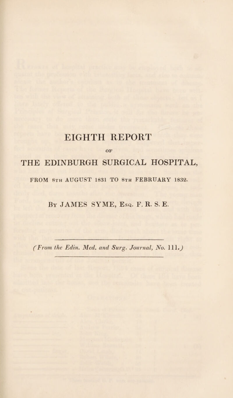 EIGHTH REPORT OF THE EDINBURGH SURGICAL HOSPITAL, FROM 8th AUGUST 1831 TO 8th FEBRUARY 1832. By JAMES SYME, Esq. F. R. S. E. (From the Edin. Med. and Snrg. Journal, No. lll.J