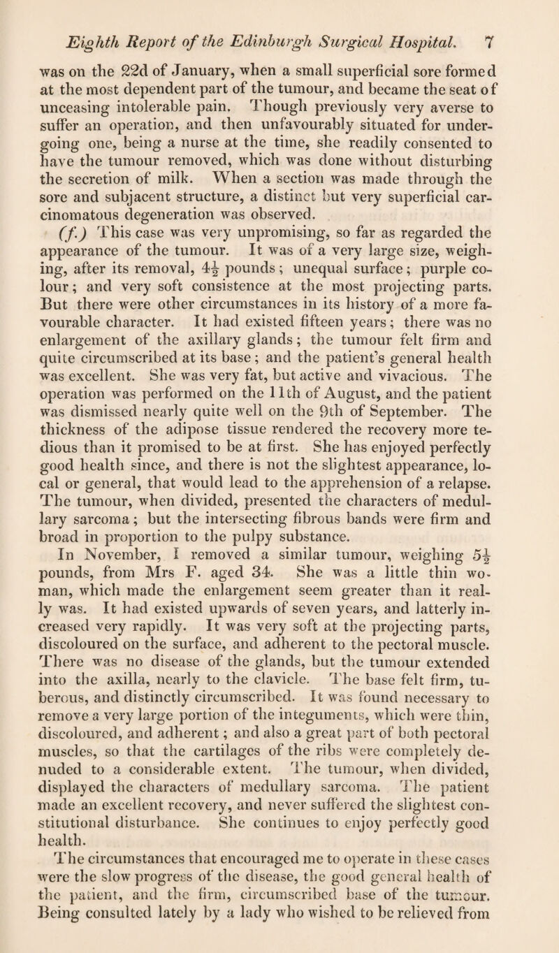was on the 22d of January, when a small superficial sore formed at the most dependent part of the tumour, and became the seat of unceasing intolerable pain. Though previously very averse to suffer an operation, and then unfavourably situated for under¬ going one, being a nurse at the time, she readily consented to have the tumour removed, which was done without disturbing the secretion of milk. When a section was made through the sore and subjacent structure, a distinct but very superficial car¬ cinomatous degeneration was observed. (f) This case was very unpromising, so far as regarded the appearance of the tumour. It was of a very large size, weigh¬ ing, after its removal, 4^- pounds ; unequal surface ; purple co¬ lour ; and very soft consistence at the most projecting parts. But there were other circumstances in its history of a more fa¬ vourable character. It had existed fifteen years; there was no enlargement of the axillary glands; the tumour felt firm and quite circumscribed at its base; and the patient’s general health was excellent. She was very fat, but active and vivacious. The operation was performed on the 11th of August, and the patient was dismissed nearly quite well on the 9th of September. The thickness of the adipose tissue rendered the recovery more te¬ dious than it promised to be at first. She has enjoyed perfectly good health since, and there is not the slightest appearance, lo¬ cal or general, that would lead to the apprehension of a relapse. The tumour, when divided, presented the characters of medul¬ lary sarcoma; but the intersecting fibrous bands were firm and broad in proportion to the pulpy substance. In November, I removed a similar tumour, weighing 5J pounds, from Mrs F. aged 34. She was a little thin wo¬ man, which made the enlargement seem greater than it real¬ ly wras. It had existed upwards of seven years, and latterly in¬ creased very rapidly. It was very soft at the projecting parts, discoloured on the surface, and adherent to the pectoral muscle. There was no disease of the glands, but the tumour extended into the axilla, nearly to the clavicle. The base felt firm, tu¬ berous, and distinctly circumscribed. It was found necessary to remove a very large portion of the integuments, which were thin, discoloured, and adherent; and also a great part of both pectoral muscles, so that the cartilages of the ribs were completely de¬ nuded to a considerable extent. The tumour, when divided, displayed the characters of medullary sarcoma. The patient made an excellent recovery, and never suffered the slightest con¬ stitutional disturbance. She continues to enjoy perfectly good health. The circumstances that encouraged me to operate in these cases were the slow progress of the disease, the good general health of the patient, and the firm, circumscribed base of the tumour. Being consulted lately by a lady who wished to be relieved from