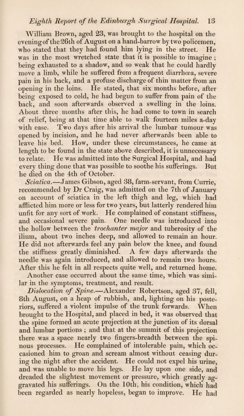 William Brown, aged 23, was brought to the hospital on the evening of the 26th of August on a hand-barrow by two policemen, who stated that they had found him lying in the street. He was in the most wretched state that it is possible to imagine ; being exhausted to a shadow, and so weak that he could hardly move a limb, while he suffered from a frequent diarrhoea, severe pain in his back, and a profuse discharge of thin matter from an opening in the loins. He stated, that six months before, after being exposed to cold, he had begun to suffer from pain of the back, and soon afterwards observed a swelling in the loins. About three months after this, he had come to town in search of relief, being at that time able to walk fourteen miles a-day with ease. Two days after his arrival the lumbar tumour was opened by incision, and he had never afterwards been able to leave his bed. How, under these circumstances, he came at length to be found in the state above described, it is unnecessary to relate. He was admitted into the Surgical Hospital, and had every thing done that was possible to soothe his sufferings. But he died on the 4th of October. Sciatica.—James Gibson, aged 38, farm-servant, from Currie, recommended by Dr Craig, was admitted on the 7th of January on account of sciatica in the left thigh and leg, which had afflicted him more or less for two years, but latterly rendered him unfit for any sort of work. He complained of constant stiffness, and occasional severe pain. One needle was introduced into the hollow between the trochanter major and tuberosity of the ilium, about two inches deep, and allowed to remain an hour. He did not afterwards feel any pain below the knee, and found the stiffness greatly diminished. A few days afterwards the needle was again introduced, and allowed to remain two hours. After this he felt in all respects quite well, and returned home. Another case occurred about the same time, which was simi¬ lar in the symptoms, treatment, and result. Dislocation of Spine.—Alexander Robertson, aged 37, fell, 8th August, on a heap of rubbish, and, lighting on his poste¬ riors, suffered a violent impulse of the trunk forwards. When brought to the Hospital, and placed in bed, it was observed that the spine formed an acute projection at the junction of its dorsal and lumbar portions ; and that at the summit of this projection there was a space nearly two fingers-breadth between the spi¬ nous processes. He complained of intolerable pain, which oc¬ casioned him to groan and scream almost without ceasing dur¬ ing the night after the accident. He could not expel his urine, and was unable to move his legs. He lay upon one side, and dreaded the slightest movement or pressure, which greatly ag¬ gravated his sufferings. On the 10th, his condition, which had been regarded as nearly hopeless, began to improve. He had