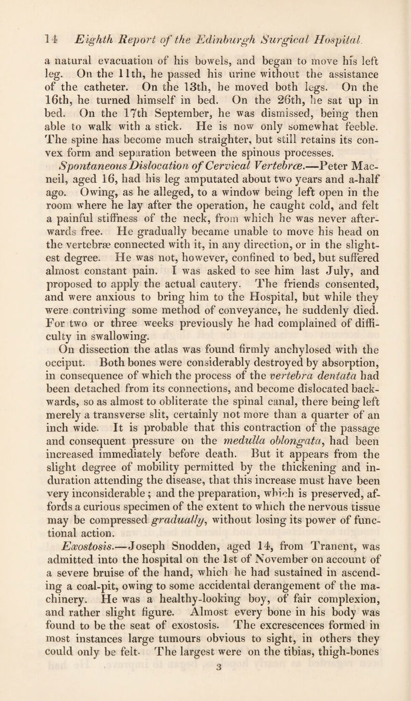 a natural evacuation of his bowels, and began to move his left leg. On the 11th, he passed his urine without the assistance of the catheter. On the 13th, he moved both legs. On the 16th, he turned himself in bed. On the 26th, he sat up in bed. On the 17th September, he was dismissed, being then able to walk with a stick. He is now only somewhat feeble. The spine has become much straighter, but still retains its con¬ vex form and separation between the spinous processes. Spontaneous Dislocation of Cervical Vertebrae.—Peter Man¬ ned, aged 16, had his leg amputated about two years and a-half ago. Owing, as he alleged, to a window being left open in the room where he lay after the operation, he caught cold, and felt a painful stiffness of the neck, from which he was never after¬ wards free. He gradually became unable to move his head on the vertebrae connected with it, in any direction, or in the slight¬ est degree. He was not, however, confined to bed, but suffered almost constant pain. I was asked to see him last July, and proposed to apply the actual cautery. The friends consented, and were anxious to bring him to the Hospital, but while they were contriving some method of conveyance, he suddenly died. For two or three weeks previously he had complained of diffi¬ culty in swallowing. On dissection the atlas was found firmly anchylosed with the occiput. Both bones were considerably destroyed by absorption, in consequence of which the process of the vertebra dentata had been detached from its connections, and become dislocated back¬ wards, so as almost to obliterate the spinal canal, there being left merely a transverse slit, certainly not more than a quarter of an inch wide. It is probable that this contraction of the passage and consequent pressure on the medulla oblongata, had been increased immediately before death. But it appears from the slight degree of mobility permitted by the thickening and in¬ duration attending the disease, that this increase must have been very inconsiderable; and the preparation, which is preserved, af¬ fords a curious specimen of the extent to which the nervous tissue may be compressed gradually, without losing its power of func¬ tional action. Eccostosis.—Joseph Snodden, aged 14, from Tranent, was admitted into the hospital on the 1st of November on account of a severe bruise of the hand, which he had sustained in ascend¬ ing a coal-pit, owing to some accidental derangement of the ma¬ chinery. He was a healthy-looking boy, of fair complexion, and rather slight figure. Almost every bone in his body was found to be the seat of exostosis. The excrescences formed in most instances large tumours obvious to sight, in others they could only be felt- The largest were on the tibias, thigh-bones 3