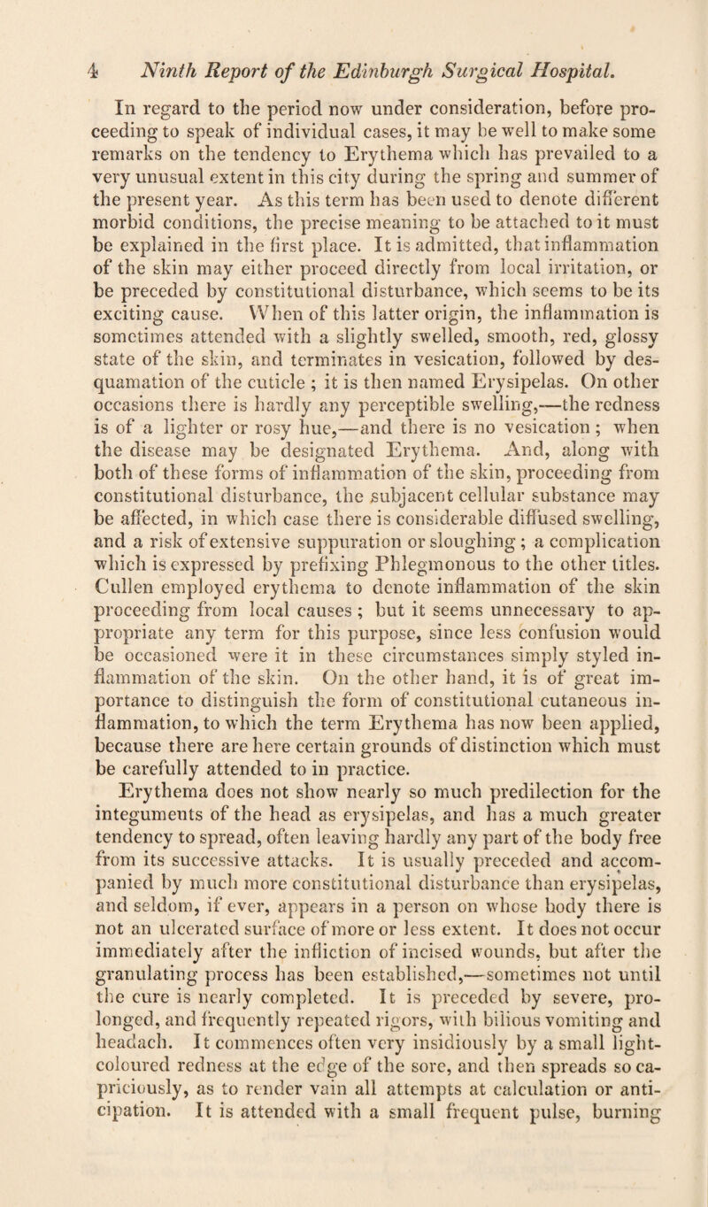 In regard to the period now under consideration, before pro¬ ceeding to speak of individual cases, it may be well to make some remarks on the tendency to Erythema which has prevailed to a very unusual extent in this city during the spring and summer of the present year. As this term has been used to denote different morbid conditions, the precise meaning to be attached to it must be explained in the first place. It is admitted, that inflammation of the skin may either proceed directly from local irritation, or be preceded by constitutional disturbance, which seems to be its exciting cause. When of this latter origin, the inflammation is sometimes attended with a slightly swelled, smooth, red, glossy state of the skin, and terminates in vesication, followed by des¬ quamation of the cuticle ; it is then named Erysipelas. On other occasions there is hardly any perceptible swelling,—the redness is of a lighter or rosy hue,—and there is no vesication; when the disease may be designated Erythema. And, along with both of these forms of inflammation of the skin, proceeding from constitutional disturbance, the subjacent cellular substance may be affected, in which case there is considerable diffused swelling, and a risk of extensive suppuration or sloughing ; a complication which is expressed by prefixing Phlegmonous to the other titles. Cullen employed erythema to denote inflammation of the skin proceeding from local causes ; but it seems unnecessary to ap¬ propriate any term for this purpose, since less confusion would be occasioned were it in these circumstances simply styled in¬ flammation of the skin. On the other hand, it is of great im¬ portance to distinguish the form of constitutional cutaneous in¬ flammation, to which the term Erythema has now been applied, because there are here certain grounds of distinction which must be carefully attended to in practice. Erythema does not show nearly so much predilection for the integuments of the head as erysipelas, and has a much greater tendency to spread, often leaving hardly any part of the body free from its successive attacks. It is usually preceded and accom¬ panied by much more constitutional disturbance than erysipelas, and seldom, if ever, appears in a person on whose body there is not an ulcerated surface of more or less extent. It does not occur immediately after the infliction of incised wounds, but after the granulating process has been established,—sometimes not until the cure is nearly completed. It is preceded by severe, pro¬ longed, and frequently repeated rigors, with bilious vomiting and headach. It commences often very insidiously by a small light- coloured redness at the edge of the sore, and then spreads so ca¬ priciously, as to render vain all attempts at calculation or anti¬ cipation. It is attended with a small frequent pulse, burning