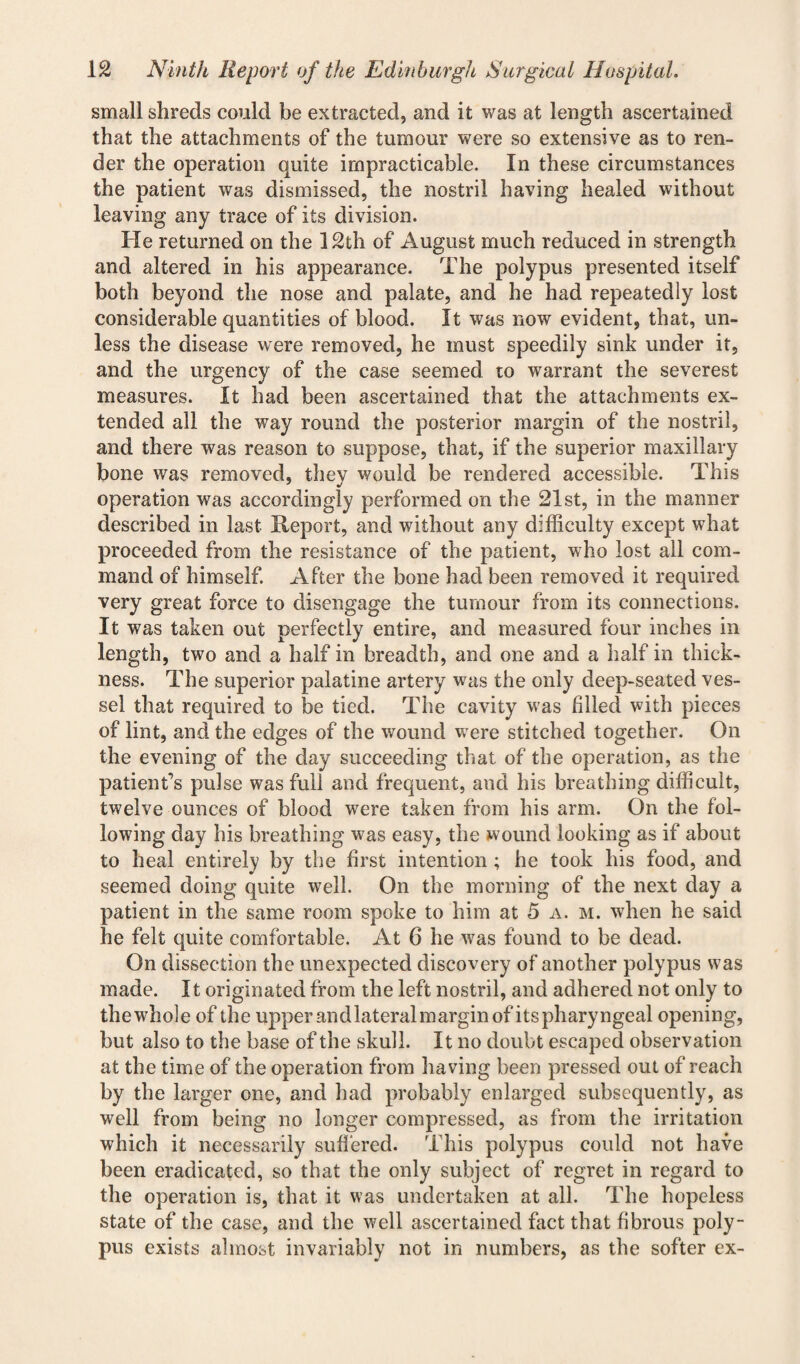 small shreds could be extracted, and it was at length ascertained that the attachments of the tumour were so extensive as to ren¬ der the operation quite impracticable. In these circumstances the patient was dismissed, the nostril having healed without leaving any trace of its division. He returned on the 12th of August much reduced in strength and altered in his appearance. The polypus presented itself both beyond the nose and palate, and he had repeatedly lost considerable quantities of blood. It was now evident, that, un¬ less the disease were removed, he must speedily sink under it, and the urgency of the case seemed 10 warrant the severest measures. It had been ascertained that the attachments ex¬ tended all the way round the posterior margin of the nostril, and there was reason to suppose, that, if the superior maxillary bone was removed, thev would be rendered accessible. This operation was accordingly performed on the 21st, in the manner described in last Report, and without any difficulty except what proceeded from the resistance of the patient, who lost all com¬ mand of himself. After the bone had been removed it required very great force to disengage the tumour from its connections. It was taken out perfectly entire, and measured four inches in length, two and a half in breadth, and one and a half in thick¬ ness. The superior palatine artery wfas the only deep-seated ves¬ sel that required to be tied. The cavity was filled with pieces of lint, and the edges of the wound wrere stitched together. On the evening of the day succeeding that of the operation, as the patient’s pulse was full and frequent, and his breathing difficult, twelve ounces of blood were taken from his arm. On the fol¬ lowing day his breathing was easy, the wound looking as if about to heal entirely by the first intention ; he took his food, and seemed doing quite well. On the morning of the next day a patient in the same room spoke to him at 5 a. m. when he said he felt quite comfortable. At 6 he was found to be dead. On dissection the unexpected discovery of another polypus was made. It originated from the left nostril, and adhered not only to the whole of the upper and lateral margin of its pharyngeal opening, but also to the base of the skull. It no doubt escaped observation at the time of the operation from having been pressed out of reach by the larger one, and had probably enlarged subsequently, as well from being no longer compressed, as from the irritation which it necessarily suffered. This polypus could not have been eradicated, so that the only subject of regret in regard to the operation is, that it was undertaken at all. The hopeless state of the case, and the well ascertained fact that fibrous poly¬ pus exists almost invariably not in numbers, as the softer ex-