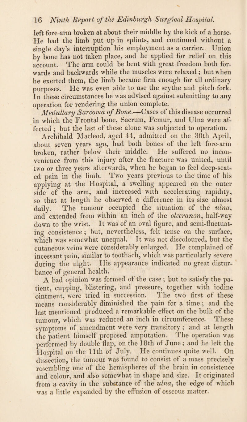 left fore-arm broken at about their middle by the kick of a horse. He had the limb put up in splints, and continued without a single day’s interruption his employment as a carrier. Union by bone has not taken place, and he applied for relief on this account. The arm could be bent with great freedom both for¬ wards and backwards while the muscles were relaxed; but when he exerted them, the limb became firm enough for all ordinary purposes. He was even able to use the scythe and pitch-fork. In these circumstances he was advised against submitting to any operation for rendering the union complete. Medullary Sarcoma of Bone.—Cases of this disease occurred in which the Frontal bone, Sacrum, Femur, and Ulna were af¬ fected ; but the last of these alone was subjected to operation. Archibald Macleod, aged 44, admitted on the 30th April, about seven years ago, had both bones of the left fore-arm broken, rather below their middle. He suffered no incon¬ venience from this injury after the fracture was united, until two or three years afterwards, when he began to feel deep-seat¬ ed pain in the limb. Two years previous to the time of his applying at the Hospital, a swelling appeared on the outer side of the arm, and increased with accelerating rapidity, so that at length he observed a difference in its size almost daily. The tumour occupied the situation of the ulna, and extended from within an inch of the olecranon, half-way down to the wrist. It was of an oval figure, and semi-fluctuat¬ ing consistence ; but, nevertheless, felt tense on the surface, which was somewhat unequal. It was not discoloured, but the cutaneous veins were considerably enlarged. He complained of incessant pain, similar to toothach, which was particularly severe during the night. His appearance indicated no great distur¬ bance of general health. A bad opinion was formed of the case; but to satisfy the pa¬ tient, cupping, blistering, and pressure, together with iodine ointment, were tried in succession. The two first of these means considerably diminished the pain for a time ; and the last mentioned produced a remarkable effect on the bulk of the tumour, which was reduced an inch in circumference. These symptoms of amendment were very transitory ; and at length the patient himself proposed amputation. The operation was performed by double flap, on the 18th of June; and he left the Hospital on the 11th of July. He continues quite well. On dissection, the tumour was found to consist of a mass precisely resembling one of the hemispheres of the brain in consistence and colour, and also somewhat in shape and size. It originated from a cavity in the substance of the ulna, the edge of which was a little expanded by the effusion of osseous matter.