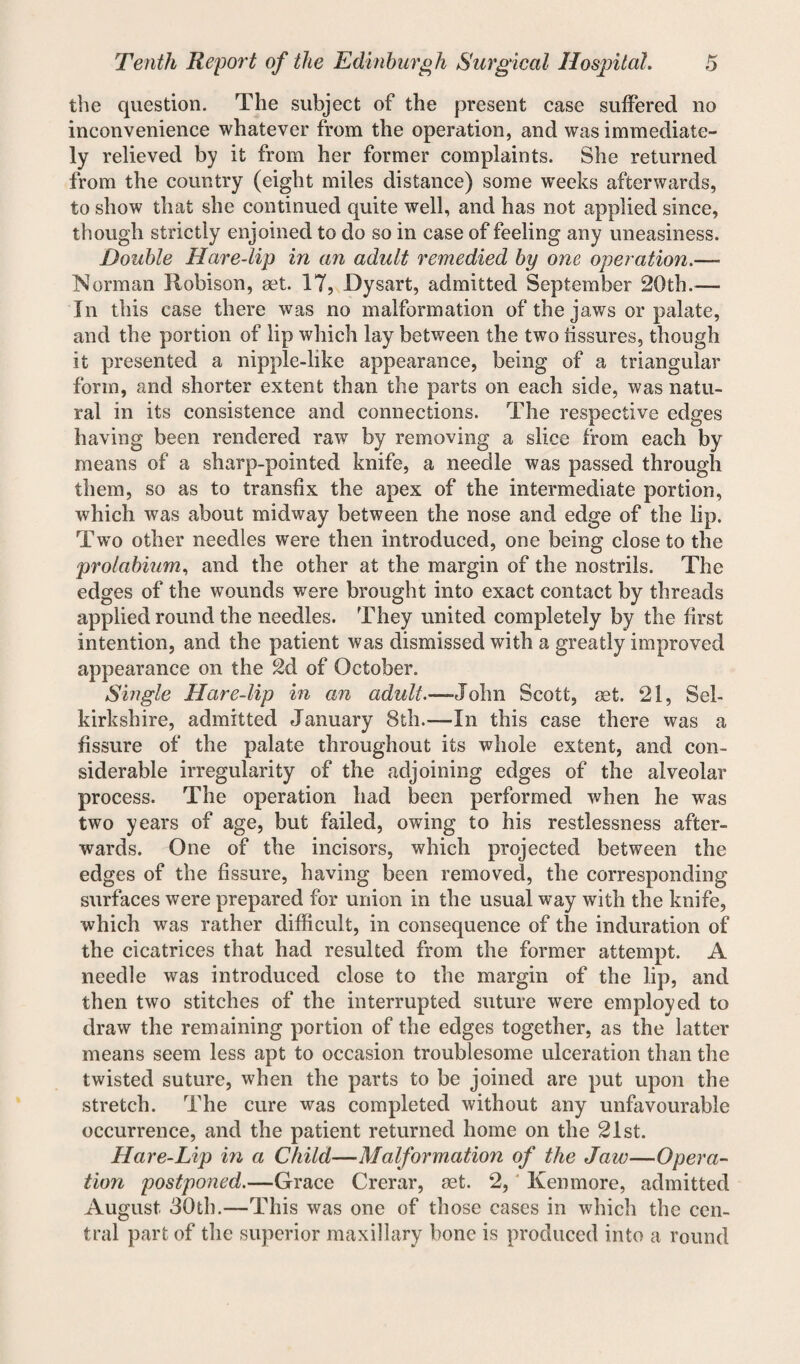 the question. The subject of the present case suffered no inconvenience whatever from the operation, and was immediate¬ ly relieved by it from her former complaints. She returned from the country (eight miles distance) some weeks afterwards, to show that she continued quite well, and has not applied since, though strictly enjoined to do so in case of feeling any uneasiness. Double Hare-lip in an adult remedied by one operation.—- Norman Robison, set. 17, Dysart, admitted September 20th.— In this case there was no malformation of the jaws or palate, and the portion of lip which lay between the two fissures, though it presented a nipple-like appearance, being of a triangular form, and shorter extent than the parts on each side, was natu¬ ral in its consistence and connections. The respective edges having been rendered raw by removing a slice from each by means of a sharp-pointed knife, a needle was passed through them, so as to transfix the apex of the intermediate portion, which was about midway between the nose and edge of the lip. Two other needles were then introduced, one being close to the prolabium, and the other at the margin of the nostrils. The edges of the wounds were brought into exact contact by threads applied round the needles. They united completely by the first intention, and the patient was dismissed with a greatly improved appearance on the 2d of October. Single Hare-lip in an adult.—-John Scott, set. 21, Sel¬ kirkshire, admitted January 8th.—In this case there was a fissure of the palate throughout its whole extent, and con¬ siderable irregularity of the adjoining edges of the alveolar process. The operation had been performed when he was two years of age, but failed, owing to his restlessness after¬ wards. One of the incisors, which projected between the edges of the fissure, having been removed, the corresponding surfaces were prepared for union in the usual way with the knife, which was rather difficult, in consequence of the induration of the cicatrices that had resulted from the former attempt. A needle was introduced close to the margin of the lip, and then two stitches of the interrupted suture were employed to draw the remaining portion of the edges together, as the latter means seem less apt to occasion troublesome ulceration than the twisted suture, when the parts to be joined are put upon the stretch. The cure was completed without any unfavourable occurrence, and the patient returned home on the 21st. Hare-Lip in a Child—Malformation of the Jaw—Opera¬ tion postponed.—Grace Crerar, set. 2, Ken more, admitted August 30th.—This was one of those cases in which the cen¬ tral part of the superior maxillary bone is produced into a round