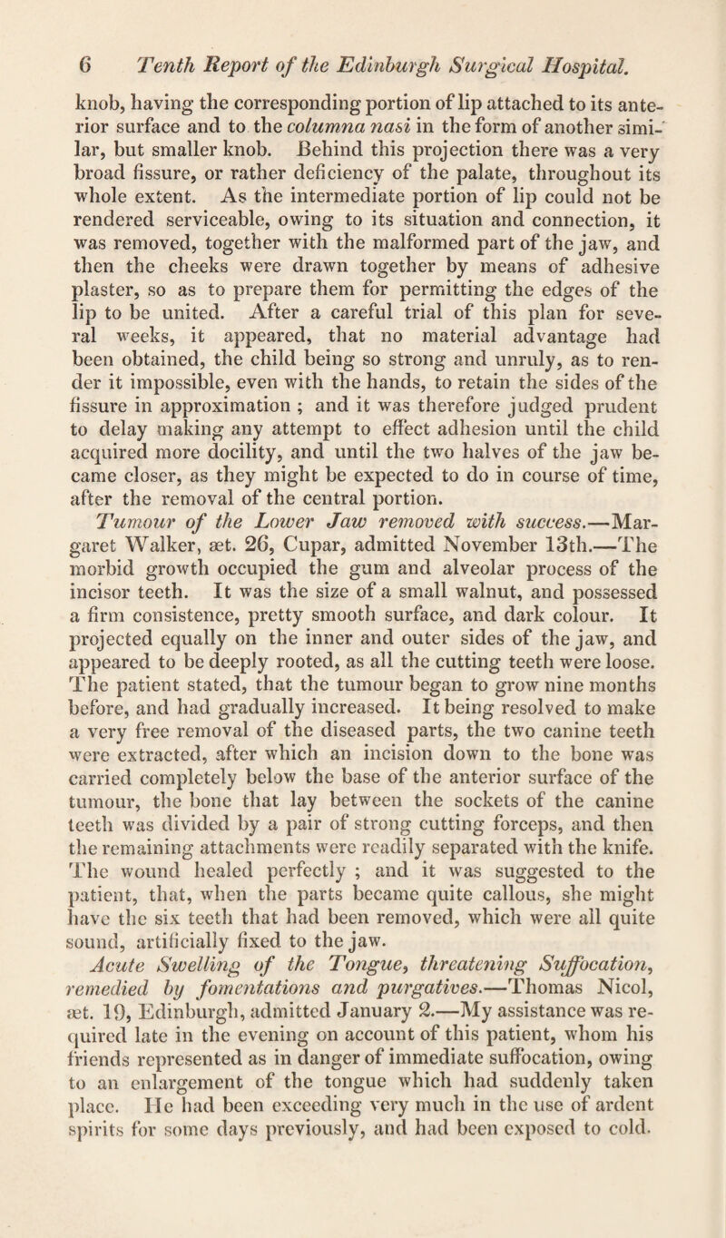 knob, having the corresponding portion of lip attached to its ante¬ rior surface and to the columna nasi in the form of another simi¬ lar, but smaller knob. Behind this projection there was a very broad fissure, or rather deficiency of the palate, throughout its whole extent. As the intermediate portion of lip could not be rendered serviceable, owing to its situation and connection, it was removed, together with the malformed part of the jaw, and then the cheeks were drawn together by means of adhesive plaster, so as to prepare them for permitting the edges of the lip to be united. After a careful trial of this plan for seve¬ ral weeks, it appeared, that no material advantage had been obtained, the child being so strong and unruly, as to ren¬ der it impossible, even with the hands, to retain the sides of the fissure in approximation ; and it was therefore judged prudent to delay making any attempt to effect adhesion until the child acquired more docility, and until the two halves of the jaw be¬ came closer, as they might be expected to do in course of time, after the removal of the central portion. Tumour of the Lower Jaw removed with success.—Mar¬ garet Walker, aet. 26, Cupar, admitted November 13th.—The morbid growth occupied the gum and alveolar process of the incisor teeth. It was the size of a small walnut, and possessed a firm consistence, pretty smooth surface, and dark colour. It projected equally on the inner and outer sides of the jaw, and appeared to be deeply rooted, as all the cutting teeth were loose. The patient stated, that the tumour began to grow nine months before, and had gradually increased. It being resolved to make a very free removal of the diseased parts, the two canine teeth were extracted, after which an incision down to the bone was carried completely below the base of the anterior surface of the tumour, the bone that lay between the sockets of the canine teeth was divided by a pair of strong cutting forceps, and then the remaining attachments were readily separated with the knife. The wound healed perfectly ; and it was suggested to the patient, that, when the parts became quite callous, she might have the six teeth that had been removed, which were all quite sound, artificially fixed to the jaw. Acute Swelling of the Tongue, threatening Suffocation, remedied by fomentations and purgatives.—Thomas Nicol, set. 19, Edinburgh, admitted January 2.—My assistance was re¬ quired late in the evening on account of this patient, whom his friends represented as in danger of immediate suffocation, owing to an enlargement of the tongue which had suddenly taken place. He had been exceeding very much in the use of ardent spirits for some days previously, and had been exposed to cold.