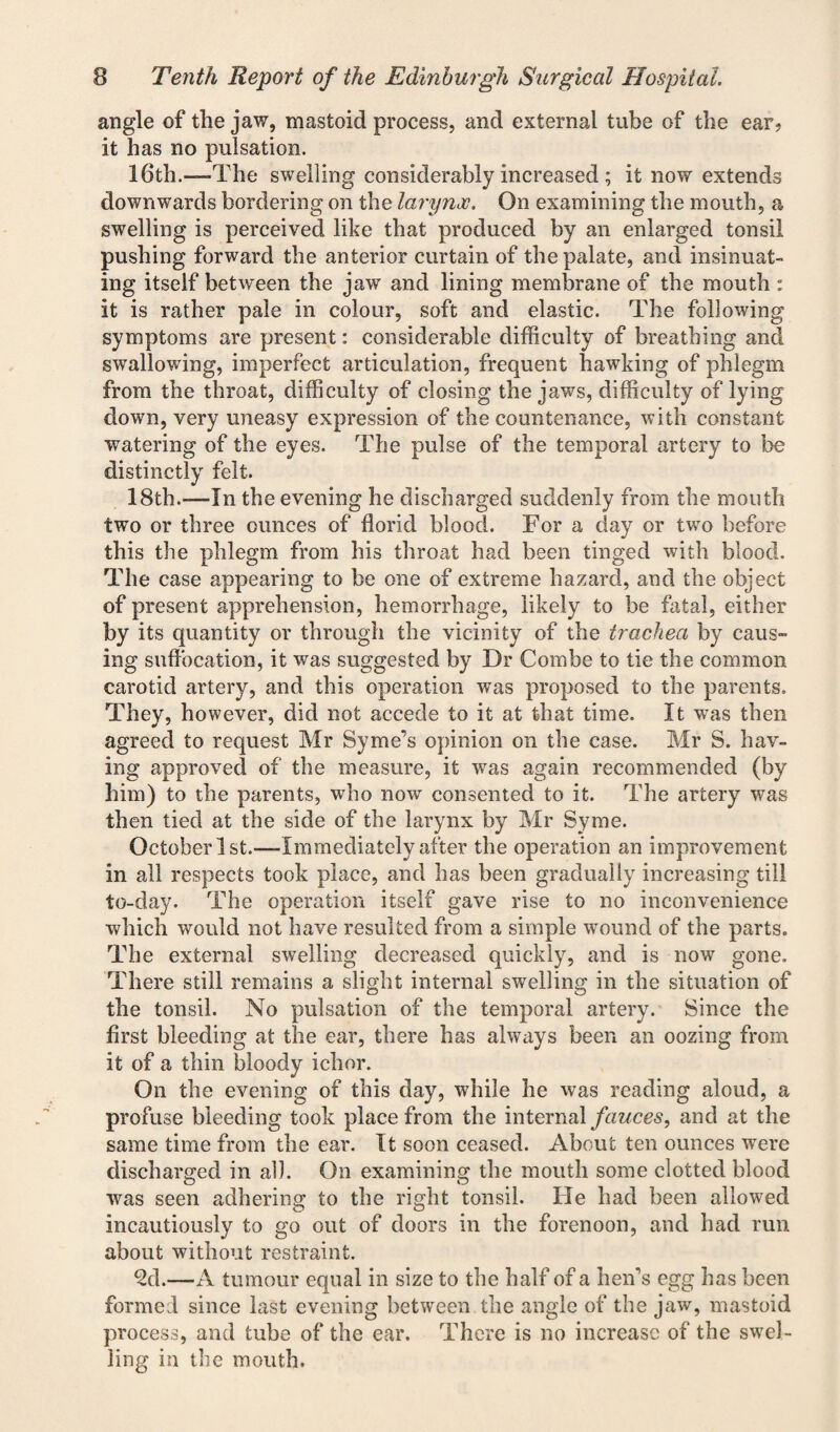 angle of the jaw, mastoid process, and external tube of the ear? it has no pulsation. 16th.-—The swelling considerably increased ; it now extends downwards bordering on the larynx. On examining the mouth, a swelling is perceived like that produced by an enlarged tonsil pushing forward the anterior curtain of the palate, and insinuat¬ ing itself between the jaw and lining membrane of the mouth : it is rather pale in colour, soft and elastic. The following symptoms are present: considerable difficulty of breathing and swallowing, imperfect articulation, frequent hawking of phlegm from the throat, difficulty of closing the jaws, difficulty of lying down, very uneasy expression of the countenance, with constant watering of the eyes. The pulse of the temporal artery to be distinctly felt. 18th.—In the evening he discharged suddenly from the mouth two or three ounces of florid blood. For a day or two before this the phlegm from his throat had been tinged with blood. The case appearing to be one of extreme hazard, and the object of present apprehension, hemorrhage, likely to be fatal, either by its quantity or through the vicinity of the trachea by caus¬ ing suffocation, it was suggested by Dr Combe to tie the common carotid artery, and this operation was proposed to the parents. They, however, did not accede to it at that time. It was then agreed to request Mr Syme’s opinion on the case. Mr S. hav¬ ing approved of the measure, it was again recommended (by him) to the parents, who now consented to it. The artery was then tied at the side of the larynx by Mr Syme. October 1 st.—-Immediately after the operation an improvement in all respects took place, and has been gradually increasing till to-day. The operation itself gave rise to no inconvenience which would not have resulted from a simple wound of the parts. The external swelling decreased quickly, and is now gone. There still remains a slight internal swelling in the situation of the tonsil. No pulsation of the temporal artery. Since the first bleeding at the ear, there has always been an oozing from it of a thin bloody ichor. On the evening of this day, while he was reading aloud, a profuse bleeding took place from the internal fauces, and at the same time from the ear. It soon ceased. About ten ounces were discharged in all. On examining the mouth some clotted blood was seen adhering to the right tonsil. He had been allowed incautiously to go out of doors in the forenoon, and had run about without restraint. ^d.—A tumour equal in size to the half of a hen’s egg has been formed since last evening between the angle of the jaw, mastoid process, and tube of the ear. There is no increase of the swel¬ ling in the mouth.