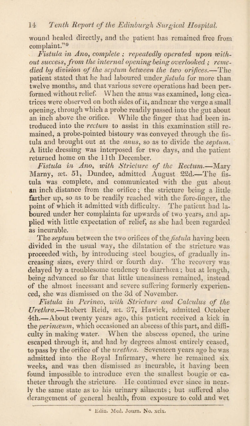 wound healed directly, and the patient lias remained free from complaint.”* Fistula in Ano, complete ; repeatedly operated upon with¬ out success, from the internal opening being overlooked ; reme¬ died by division of the septum between the two orifices.—The patient stated that he had laboured under fistula for more than twelve months, and that various severe operations had been per¬ formed without relief. When the anus was examined, long cica¬ trices were observed on both sides of it, and near the verge a small opening, through which a probe readily passed into the gut about an inch above the orifice. While the finger that had been in¬ troduced into the rectum to assist in this examination still re¬ mained, a probe-pointed bistoury was conveyed through ihe fis¬ tula and brought out at the anus, so as to divide the septum. A little dressing was interposed for two days, and the patient returned home on the 11 th December. Fistula in Ano, with Stricture of the Rectum.—Flaxy Marny, set. 51, Dundee, admitted August 22d.—The fis¬ tula was complete, and communicated with the gut about an inch distance from the orifice; the stricture being a little farther up, so as to be readily reached with the fore-finger, the point of which it admitted with difficulty. The patient had la¬ boured under her complaints for upwards of two years, and ap¬ plied with little expectation of relief, as she had been regarded as incurable. The septum between the two orifices of the fistula having been divided in the usual way, the dilatation of the stricture was proceeded with, by introducing steel bougies, of gradually in¬ creasing sizes, every third or fourth day. The recovery was delayed by a troublesome tendency to diarrhoea; but at length, being advanced so far that little uneasiness remained, instead of the almost incessant and severe suffering formerly experien¬ ced, she was dismissed on the 3d of November. Fistula in Perineo, with Stricture and Calculus of the Urethra.—Robert Reid, set. 37, Hawick, admitted October 4th.— About twenty years ago, this patient received a kick in the perinceum, which occasioned an abscess of this part, and diffi¬ culty in making water. When the abscess opened, the urine escaped through it, and had by degrees almost entirely ceased, to pass by the orifice of the urethra. Seventeen years ago he was admitted into the Royal Infirmary, where he remained six weeks, and was then dismissed as incurable, it having been found impossible to introduce even the smallest bougie or ca¬ theter through the stricture. He continued ever since in near¬ ly the same state as to his urinary ailments; but suffered also derangement of general health, from exposure to cold and wet lidin. Med. Journ. No. xcix.