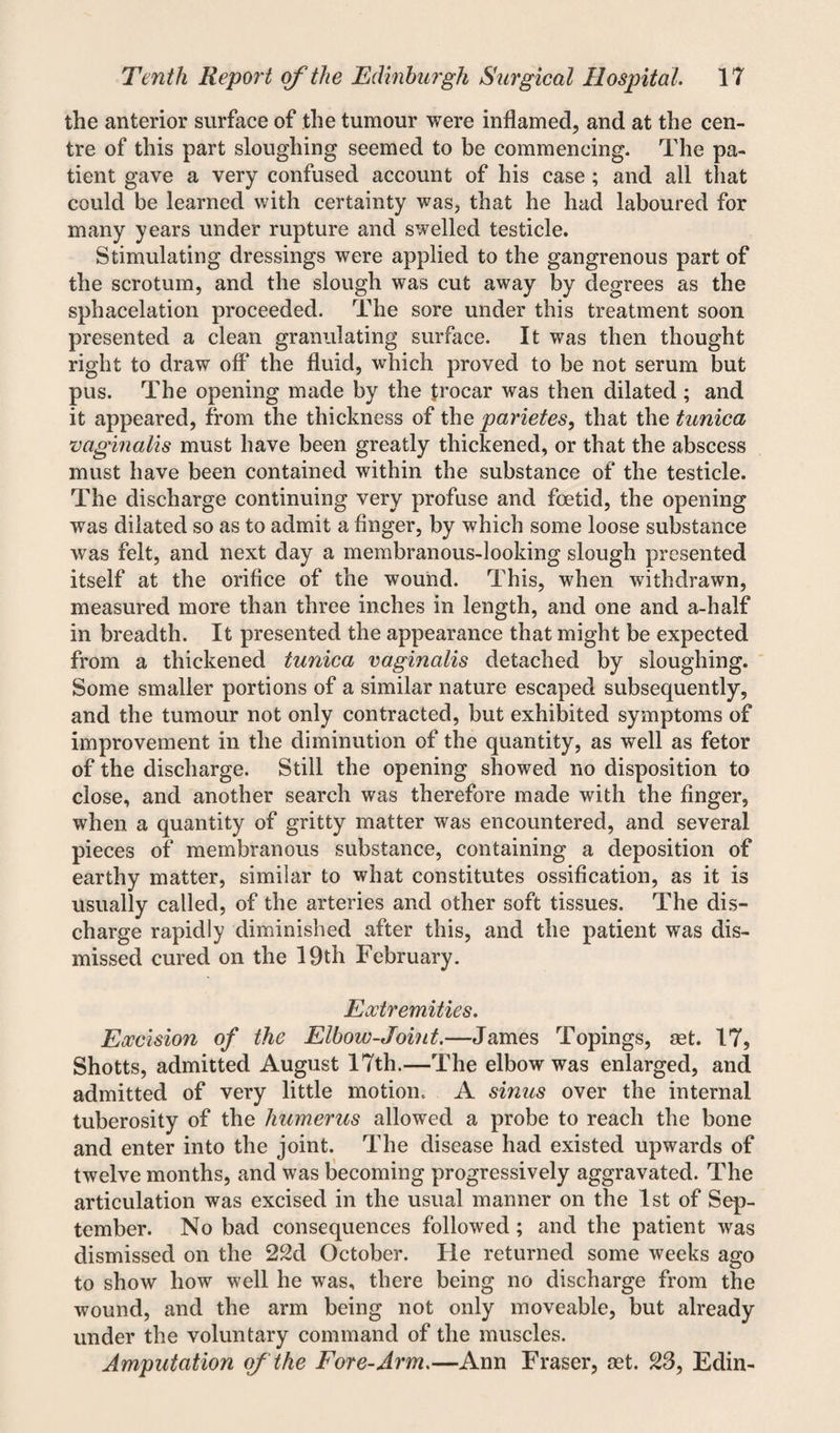 the anterior surface of the tumour were inflamed, and at the cen¬ tre of this part sloughing seemed to be commencing. The pa¬ tient gave a very confused account of his case; and all that could be learned with certainty was, that he had laboured for many years under rupture and swelled testicle. Stimulating dressings were applied to the gangrenous part of the scrotum, and the slough was cut away by degrees as the sphacelation proceeded. The sore under this treatment soon presented a clean granulating surface. It was then thought right to draw off the fluid, which proved to be not serum but pus. The opening made by the trocar was then dilated ; and it appeared, from the thickness of the parietes, that the tunica vaginalis must have been greatly thickened, or that the abscess must have been contained within the substance of the testicle. The discharge continuing very profuse and foetid, the opening was dilated so as to admit a finger, by which some loose substance was felt, and next day a membranous-looking slough presented itself at the orifice of the wound. This, when withdrawn, measured more than three inches in length, and one and a-half in breadth. It presented the appearance that might be expected from a thickened tunica vaginalis detached by sloughing. Some smaller portions of a similar nature escaped subsequently, and the tumour not only contracted, but exhibited symptoms of improvement in the diminution of the quantity, as well as fetor of the discharge. Still the opening showed no disposition to close, and another search was therefore made with the finger, when a quantity of gritty matter was encountered, and several pieces of membranous substance, containing a deposition of earthy matter, similar to what constitutes ossification, as it is usually called, of the arteries and other soft tissues. The dis¬ charge rapidly diminished after this, and the patient was dis¬ missed cured on the 19th February. Extremities. Excision of the Elbow-Joint.—James Topings, set. 17, Shotts, admitted August 17th.—The elbow was enlarged, and admitted of very little motion. A sinus over the internal tuberosity of the humerus allowed a probe to reach the bone and enter into the joint. The disease had existed upwards of twelve months, and was becoming progressively aggravated. The articulation was excised in the usual manner on the 1st of Sep¬ tember. No bad consequences followed; and the patient was dismissed on the 22d October. He returned some weeks ago to show how well he was, there being no discharge from the wound, and the arm being not only moveable, but already under the voluntary command of the muscles. Amputation of the Fore-Arm.—Ann Fraser, set. 23, Edin-