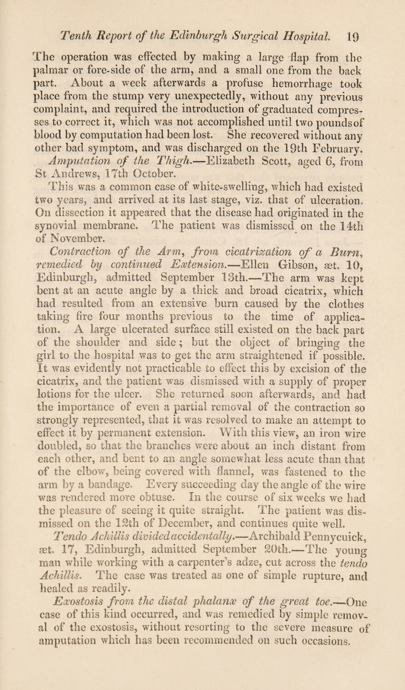 The operation was effected by making a large flap from the palmar or fore-side of the arm, and a small one from the back part. About a week afterwards a profuse hemorrhage took place from the stump very unexpectedly, without any previous complaint, and required the introduction of graduated compres¬ ses to correct it, which was not accomplished until two pounds of blood by computation had been lost. She recovered without any other bad symptom, and was discharged on the 19th February. Amputation of the Thigh.—Elizabeth Scott, aged 6, from St Andrews, 17th October. This was a common case of white-swelling, which had existed two years, and arrived at its last stage, viz. that of ulceration. On dissection it appeared that the disease had originated in the synovial membrane. The patient was dismissed on the 14th of November. Contraction of the Arm, from cicatrization of a Burn, remedied by continued Extension.—Ellen Gibson, set. 10, Edinburgh, admitted September 13th.-—The arm was kept bent at an acute angle by a thick and broad cicatrix, winch had resulted from an extensive burn caused by the clothes taking fire four months previous to the time of applica¬ tion. A large ulcerated surface still existed on the back part of the shoulder and side; but the object of bringing the girl to the hospital was to get the arm straightened if possible. It was evidently not practicable to effect this by excision of the cicatrix, and the patient was dismissed with a supply of proper lotions for the ulcer. She returned soon afterwards, and had the importance of even a partial removal of the contraction so strongly represented, that it was resolved to make an attempt to effect it by permanent extension. With this view, an iron wire doubled, so that the branches were about an inch distant from each other, and bent to an angle somewhat less acute than that of the elbow, being covered with flannel, was fastened to the arm by a bandage. Every succeeding day the angle of the wire was rendered more obtuse. In the course of six weeks we had the pleasure of seeing it quite straight. The patient was dis¬ missed on the 12th of December, and continues quite well. Tendo A chillis divided accidentally.—Archibald Fenny cuick, get. 17, Edinburgh, admitted September 20th.—The young man while working with a carpenter's adze, cut across the tendo Achillis. The case was treated as one of simple rupture, and healed as readily. Exostosis from the distal phalanx of the great toe.—One case of this kind occurred, and was remedied by simple remov¬ al of the exostosis, without resorting to the severe measure of amputation which has been recommended on such occasions.