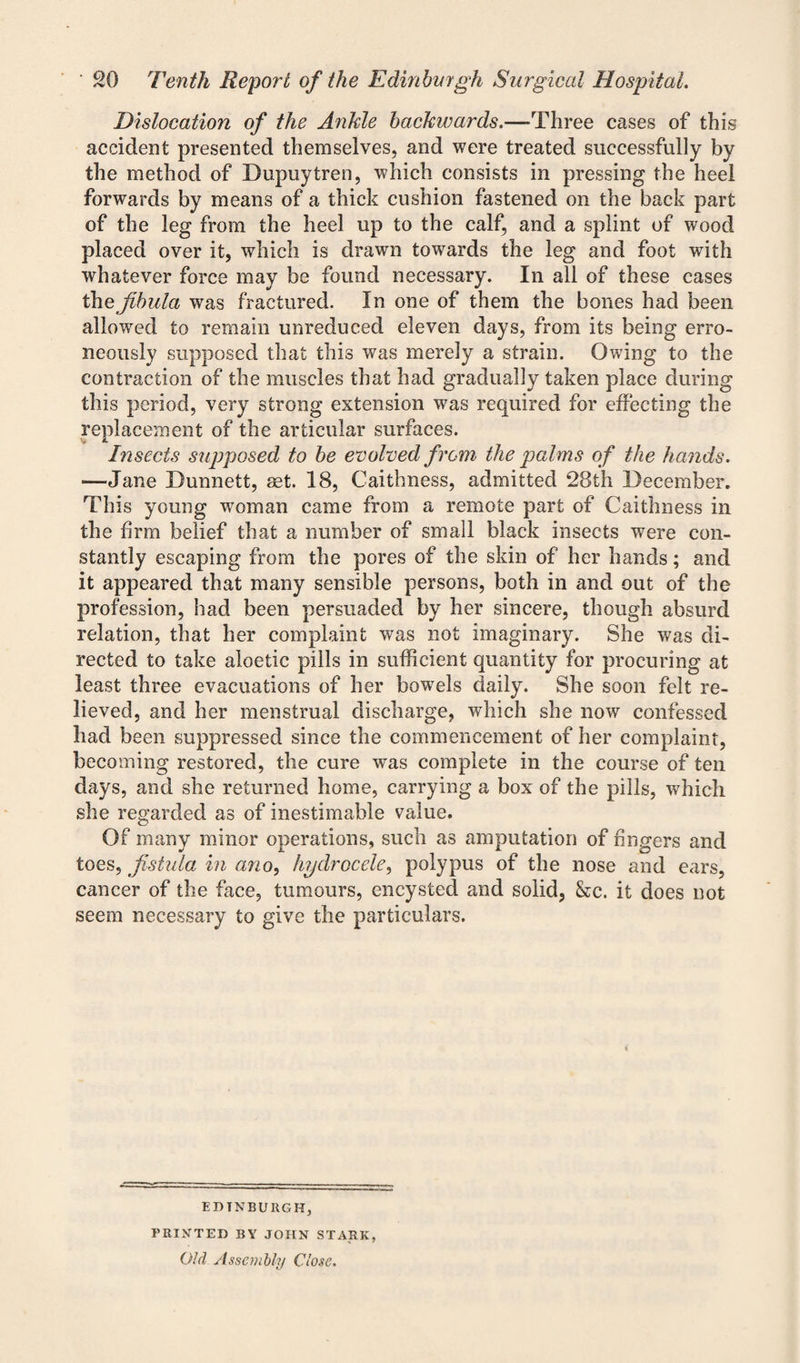 Dislocation of the Ankle backwards.—Three cases of this accident presented themselves, and were treated successfully by the method of Dupuytren, which consists in pressing the heel forwards by means of a thick cushion fastened on the back part of the leg from the heel up to the calf, and a splint of wood placed over it, which is drawn towards the leg and foot with whatever force may be found necessary. In all of these cases the fibula was fractured. In one of them the bones had been allowed to remain unreduced eleven days, from its being erro¬ neously supposed that this was merely a strain. Owing to the contraction of the muscles that had gradually taken place during this period, very strong extension was required for effecting the replacement of the articular surfaces. Insects supposed to be evolved from the palms of the hands. —Jane Dunnett, set. 18, Caithness, admitted 28th December. This young wroman came from a remote part of Caithness in the firm belief that a number of small black insects were con¬ stantly escaping from the pores of the skin of her hands; and it appeared that many sensible persons, both in and out of the profession, had been persuaded by her sincere, though absurd relation, that her complaint was not imaginary. She was di¬ rected to take aloetic pills in sufficient quantity for procuring at least three evacuations of her bowels daily. She soon felt re¬ lieved, and her menstrual discharge, which she now confessed had been suppressed since the commencement of her complaint, becoming restored, the cure wxis complete in the course of ten days, and she returned home, carrying a box of the pills, which she regarded as of inestimable value. Of many minor operations, such as amputation of fingers and toes, fistula in ano, hydrocele, polypus of the nose and ears, cancer of the face, tumours, encysted and solid, &c. it does not seem necessary to give the particulars. EDINBURGH, PRINTED BY JOHN STARK, Old Assembly Close.