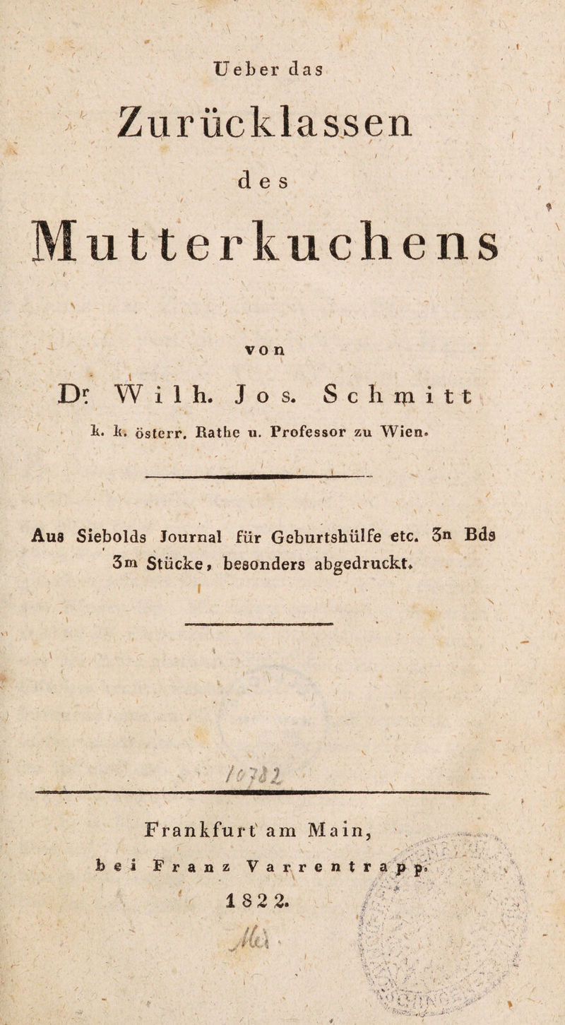 ' \ Ueber das j>- k' Zurücklassen des Mutterkuchens von Df Wilh. Jos. Schmitt k. k. österr. Rathc u. Professor zu Wien» Aus Siebolds Journal für Geburtshülfe etc. 3n Bds t s ' 3m Stücke, besonders abgedruckt. N hni Frank für tarn Main, ( 1 * ‘ \v hei Franz Varrentrapp» ' i i ' ’ -v 182 2. JitA /':V ^ ■■ X* * * ^ ' v ' V; -■' ' • ä« / ,<V f' V XW.* ( ‘ ' • ' N .V. ./• . < .. ‘ ;V:'; ^