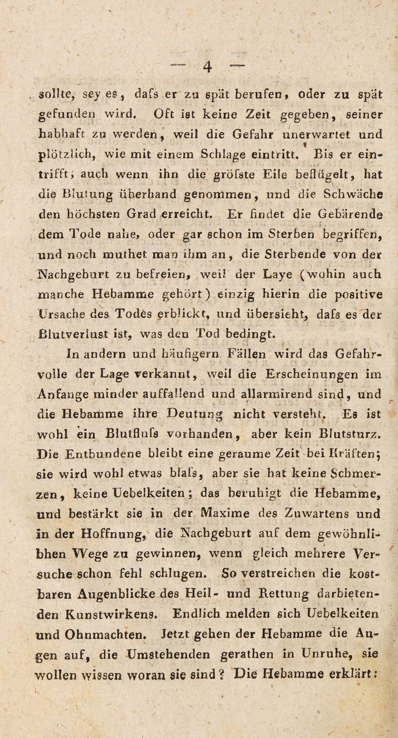 . sollte, sey es, dafs er zu spät berufen, oder zu spät gefunden wird. Oft ist keine Zeit gegeben, seiner habhaft zu werden, weil die Gefahr unerwartet und plötzlich, wie mit einem Schlage eintritt. Bis er ein¬ trifft i auch wenn ihn die gröfste Eile beflügelt, hat die Blutung üperhand genommen, und die Schwäche den höchsten Grad erreicht. Er findet die Gebärende dem Tode nahe, oder gar schon im Sterben begriffen, und noch murhet man ihm an, die Sterbende von der Nachgeburt zu befreien, weil der Laye (wohin auch manche Hebamme gehört) einzig hierin die positive Ursache des Todes erblickt, und übersieht, dafs es der Blutverlust ist, was den Tod bedingt. In andern und häufigem Fällen wird das Gefahr¬ volle der Lage verkannt, weil die Erscheinungen im Anfänge minder auffallend und allarmirend sind, und die Hebamme ihre Deutung nicht versteht. Es ist wohl ein Blutflufs vorhanden, aber kein Blutsturz. Die Entbundene bleibt eine geraume Zeit bei Kräften} sie wird wohl etwas bials, aber sie hat keine Schmer¬ zen , keine Uebelkeiten; das beruhigt die Hebamme, und bestärkt sie in der Maxime des Zuwartens und In der Hoffnung, die Nachgeburt auf dem gewöbnli- i bhen Wege zu gewinnen, wenn gleich mehrere Ver¬ suche schon fehl schlugen. So verstreichen die kost¬ baren Augenblicke des Heil- und Rettung darbieten¬ den Kunstwirkens. Endlich melden sich Uebelkeiten und Ohnmächten. Jetzt gehen der Hebamme die Au¬ gen auf, die Umstehenden gerathen in Unruhe, sie wollen wissen woran sie sind ? Die Hebamme erklärt;