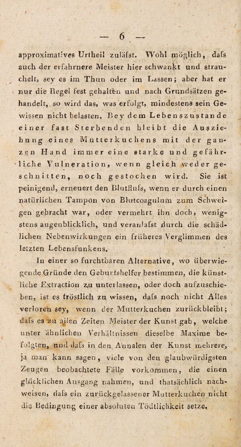 approximatives Urtheil zuläfst. Wohl möglich, dafs auch der erfahrnere Meister hier schwankt und strau¬ chelt, sey es im Thun oder im Lassen; aber hat er nur die Regel fest gehalten und nach Grundsätzen ge¬ handelt, so wird das, was erfolgt, mindestens sein Ge¬ wissen nicht belasten, Bej dem Lebenszustande einer fast Sterbenden bleibt die Auszie» hung eines Mutterkuchens mit der gan¬ zen Hand immer eine starke und ge fahr- 'liehe VuIneration, wenn gleich weder ge¬ schnitten, noch gestochen wird. Sie ist peinigend, erneuert den Blutflufs, wenn er durch einen natürlichen Tampon von Bkrtcoagulum zum Schwei¬ gen gebracht war, oder vermehrt ihn doch, wenig¬ stens augenblicklich, und veranlafst durch die schäd¬ lichen Nebenwirkungen ein früheres Verglimmen des letzten Lebensfunkens, In einer so furchtbaren Alternative, wo überwie¬ gende Gründe den Geburtshelfer bestimmen, die künst¬ liche Extraction z*u unterlassen, oder doch aufzuschie¬ ben, ist es tröstlich zu wissen, dafs noch nicht Ahes verloren sey, wenn der Mutterkuchen zurückbleibt; clals es zu ajlen Zeiten Meister der Kunst gab, welche unter ähnlichen Verhältnissen dieselbe Maxime be¬ folgten, und dafs in den, Annalen der Kunst mehrere, i . •_ i •' ja man kann sagen , viele von den glaubwürdigsten Zeugen beobachtete Fälle Vorkommen, die einen glücklichen Ausgang nahmen, und thatsächiich nach- weisen, dals ein zurückgelassener Mutterkuchen nicht die Bedingung einer absoluten Todilichkeit setze,
