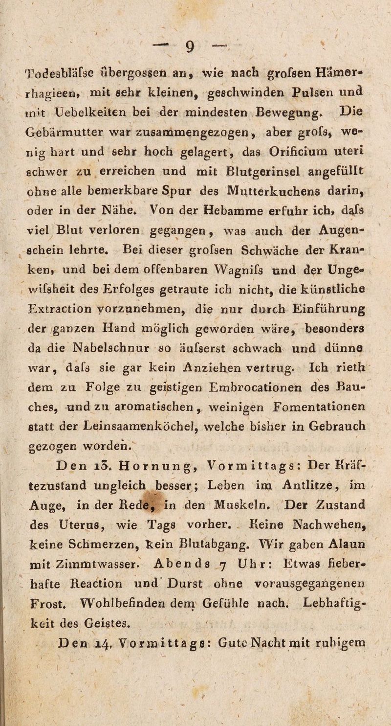 Tödesbläfse übergosseti an, wie nach grofsen Hamor- rbagieen» mit sehr kleinen, geechwinden Pulsen und in»t Uebelkeiten bei der mindesten Bewegung» Die Gebärmutter war zusammengezogen, aber grofs, we¬ nig hart und sehr hoch gelagert, das Orificium uteri schwer zu erreichen und mit Blutgerinsel angefüllt ohne alle bemerkbare Spur des Mutterkuchens darin, oder in der Nahe» Von der Hebamme erfuhr ich, dafs viel Blut verloren gegangen, was auch der Augen¬ schein lehrte. Bei dieser grofsen Schwäche der Kran¬ ken, und bei dem offenbaren Wagnifs und der Unge- ✓ wifsheit des Erfolges getraute ich nicht, die künstliche Extraction vorzunehmen, die nur durch Einführung der ganzen Hand möglich geworden wäre, besonders da die Nabelschnur so äufserst schwach und dünne war, dafs sie gar kein Anziehen vertrug. Ich rieth dem zu Folge zu geistigen Embrocationen des Bau¬ ches, und zu aromatischen , weinigen Fomentationen statt der LeinsaamenkÖcheJ, welche bisher in Gebrauch gezogen worden. - \ V V . Den iS. Hornung, Vormittags: Der Kräf¬ tezustand ungleich besser; Leben im Antlitze, im Auge, in der Rede, in den Muskeln. Der Zustand des Uterus, wie Tags vorher. Keine Nach wehen, keine Schmerzen, kein Blutabgang. Wir gaben Alaun mit Zimmtwasser. Abends 7 Uhr: Etwas fieber¬ hafte Reaction und Durst ohne vorausgegangenen Frost. Wohlbefinden dem Gefühle nach. Lebhaftig¬ keit des Geistes. ' - 1 N ' v - ■ v. ' Den 14. Vormittags: Gute Nacht mit ruhigem ' i ■' » \ ^