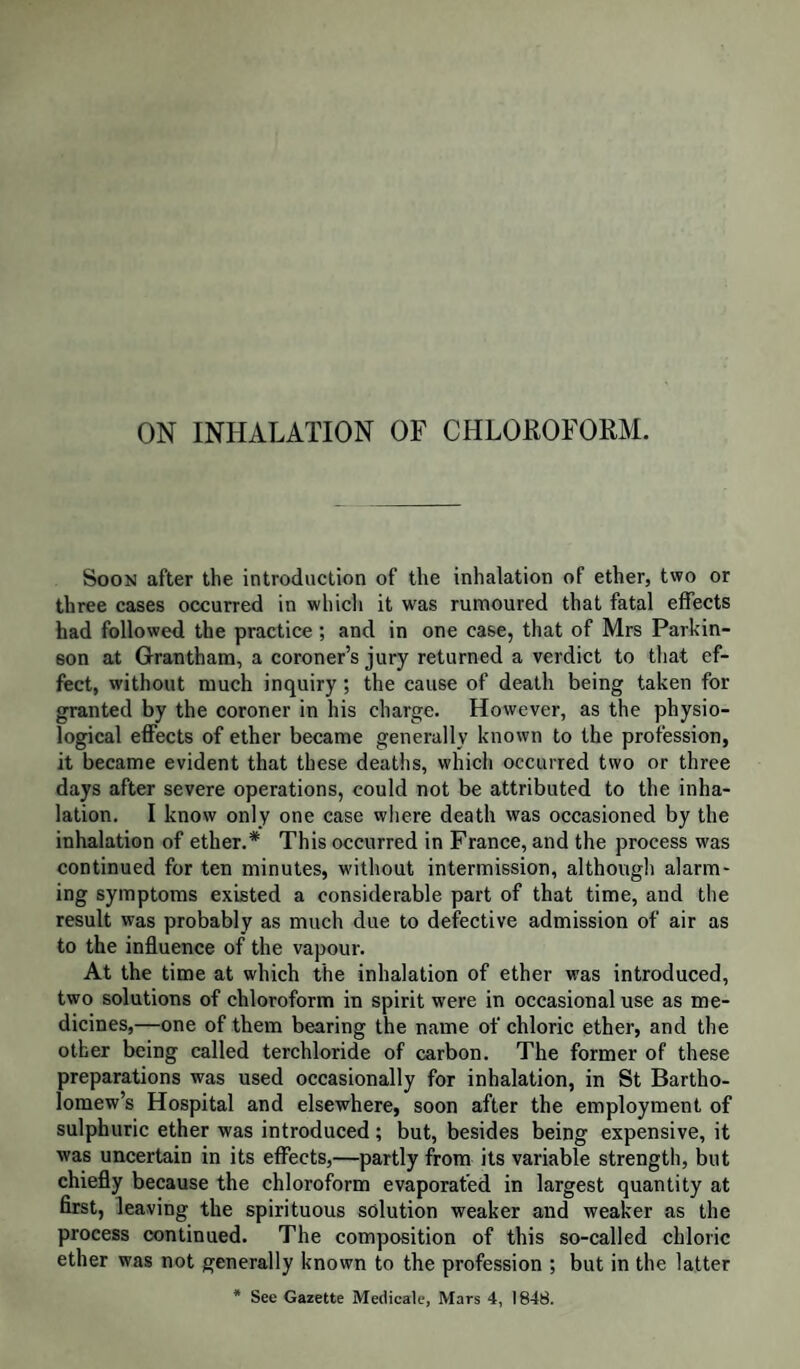 after the beginning of the inhalation), the handkerchief moistened with chloroform was removed,1' and the operation was performed by M. Gorre, his colleagues, in the meantime, trying in vain to remedy the state of the patient. Artificial respiration was kept up for a long time, and with such force as to cause permanent di¬ latation of the air-cells. At the inspection of the body, the lungs were found visibly en¬ gorged in the lower lobes. The heart was quite empty, as in the American case, in which artificial respiration had been em¬ ployed. The vessels of the head were not engorged, but air was found in the venous sinuses. It was met with also in the pulmo¬ nary veins (where no doubt it first entered by minute ruptures of the air cells and vascular tissue), in the heart, in the right carotid artery, and in the veins generally. The members of the Academy of Medicine of Paris, attach great importance to the air in the veins; most of them attributing the death to it; some supposing that it was due to an unknown action of chloroform on the blood, and others thinking that it was spontaneously and suddenly developed. It is alleged that the air in the veins could not have been introduced by the artificial respiration, as the left ventricle had already ceased to act. But so soon as an opening was made into the pulmonary veins, the air would be urged forward, in the course of the circulation, by the forcible inflation. Moreover, the arteries possess the power of forwarding their contents after death, as is proved by their generally being found quite empty. The blood, in the case under consideration, was very fluid and black. There was a statement in the Glasgow Herald at the begin¬ ning of the year, which was copied into the Medical and other Journals, that a gentleman inhaled chloroform, preparatory to having his toe-nail removed, by a surgeon in Govati, and expired almost instantly. As no account of this case has been given to the profession, we cannot discuss it; but there are two other cases which it is necessary to notice. The first of these occurred in the practice of Dr Barrier, at the Hotel Dieu at Lyons. The patient was a boy aged 17, on whom it was intended to perform amputation of the finger. A thin compress was placed on the face, and chloroform was dropped on gradually ; in four or five minutes he was still speaking, and conscious of pain in the injured finger ; a minute afterwards, he spoke again, and showed a little agitation. By this time, from one drachm and a half to two drachms had been poured on the lint, and it is to be supposed that a great deal of it went off by evaporation. The pulse had all the while been perfectly normal. All at once the patient rose suddenly, and threw about his limbs, but he was soon brought down again by the assistants. This excitement did not altogether last more than a quarter of a