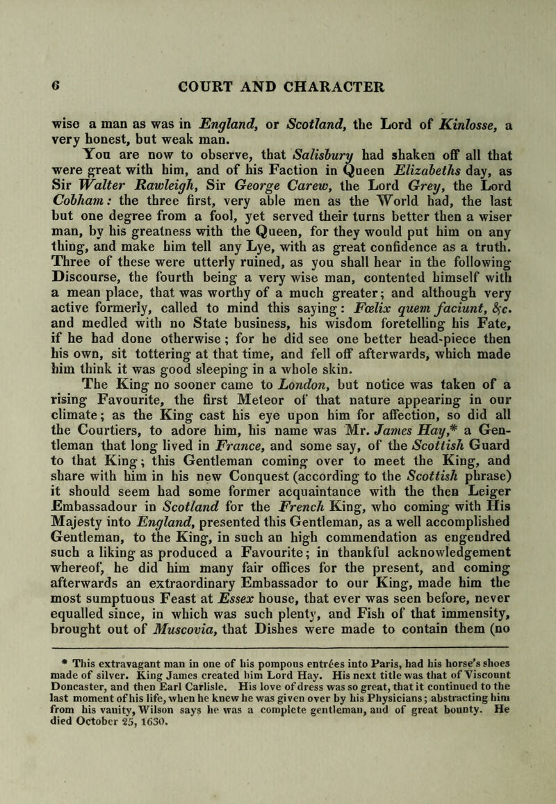 wise a man as was in England, or Scotland, the Lord of Kinlosse, a very honest, but weak man. You are now to observe, that Salisbury had shaken off all that were great with him, and of his Faction in Queen Elizabeths day, as Sir Walter Rawleigh, Sir George Carew, the Lord Grey, the Lord Cobham: the three first, very able men as the World had, the last hut one degree from a fool, yet served their turns better then a wiser man, by his greatness with the Queen, for they would put him on any thing, and make him tell any Lye, with as great confidence as a truth. Three of these were utterly ruined, as you shall hear in the following Discourse, the fourth being a very wise man, contented himself with a mean place, that was worthy of a much greater; and although very active formerly, called to mind this saying: Fcelix quern faciunt, fyc. and medled with no State business, his wisdom foretelling his Fate, if he had done otherwise; for he did see one better head-piece then his own, sit tottering at that time, and fell off afterwards, which made him think it was good sleeping in a whole skin. The King no sooner came to London, but notice was taken of a rising Favourite, the first Meteor of that nature appearing in our climate; as the King cast his eye upon him for affection, so did all the Courtiers, to adore him, his name was Mr. James Hay,* a Gen¬ tleman that long lived in France, and some say, of the Scottish Guard to that King; this Gentleman coming over to meet the King, and share with him in his new Conquest (according to the Scottish phrase) it should seem had some former acquaintance with the then Leiger Embassadour in Scotland for the French King, who coming with His Majesty into England, presented this Gentleman, as a well accomplished Gentleman, to the King, in such an high commendation as engendred such a liking as produced a Favourite; in thankful acknowledgement whereof, he did him many fair offices for the present, and coming afterwards an extraordinary Embassador to our King, made him the most sumptuous Feast at Essex house, that ever was seen before, never equalled since, in which was such plenty, and Fish of that immensity, brought out of Muscovia, that Dishes were made to contain them (no * This extravagant man in one of his pompous entries into Paris, had his horse’s shoes made of silver. King James created him Lord Hay. His next title was that of Viscount Doncaster, and then Earl Carlisle. His love of dress was so great, that it continued to the last moment of his life, when he knew he was given over by his Physicians; abstracting him from his vanity, Wilson says he was a complete gentleman, and of great bounty. He died October 25, 1630.