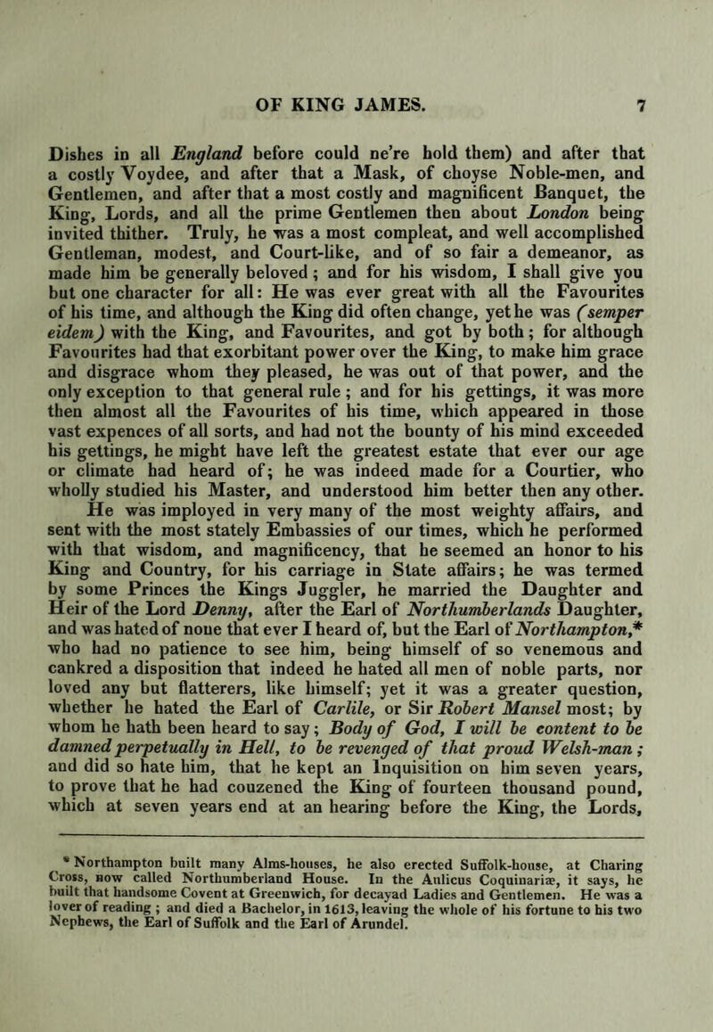 Dishes in all England before could ne’re hold them) and after that a costly Voydee, and after that a Mask, of choyse Noble-men, and Gentlemen, and after that a most costly and magnificent Banquet, the King, Lords, and all the prime Gentlemen then about London being invited thither. Truly, he was a most compleat, and well accomplished Gentleman, modest, and Court-like, and of so fair a demeanor, as made him be generally beloved; and for his wisdom, I shall give you but one character for all: He was ever great with all the Favourites of his time, and although the King did often change, yet he was (semper eidem) with the King, and Favourites, and got by both; for although Favourites had that exorbitant power over the King, to make him grace and disgrace whom they pleased, he was out of that power, and the only exception to that general rule ; and for his gettings, it was more then almost all the Favourites of his time, which appeared in those vast expences of all sorts, and had not the bounty of his mind exceeded his gettings, he might have left the greatest estate that ever our age or climate had heard of; he was indeed made for a Courtier, who wholly studied his Master, and understood him better then any other. He was imployed in very many of the most weighty affairs, and sent with the most stately Embassies of our times, which he performed with that wisdom, and magnificency, that he seemed an honor to his King and Country, for his carriage in Slate affairs; he was termed by some Princes the Kings Juggler, he married the Daughter and Heir of the Lord Denny, after the Earl of Northumberlands Daughter, and was hated of none that ever I heard of, but the Earl of Northampton,* who had no patience to see him, being himself of so venemous and cankred a disposition that indeed he hated all men of noble parts, nor loved any but flatterers, like himself; yet it was a greater question, whether he hated the Earl of Carlile, or Sir Robert Mansel most; by whom he hath been heard to say; Body of God, I will be content to be damned perpetually in Hell, to be revenged of that proud Welsh-man ; and did so hate him, that he kept an Inquisition on him seven years, to prove that he had couzened the King of fourteen thousand pound, which at seven years end at an hearing before the King, the Lords, * Northampton built many Alms-houses, he also erected Suffolk-house, at Charing Cross, now called Northumberland House. In the Aulicus Coquiuariae, it says, he built that handsome Covent at Greenwich, for decayad Ladies and Gentlemen. He was a lover of reading ; and died a Bachelor, in 1613, leaving the whole of his fortune to his two Nephews, the Earl of Suffolk and the Earl of Arundel.