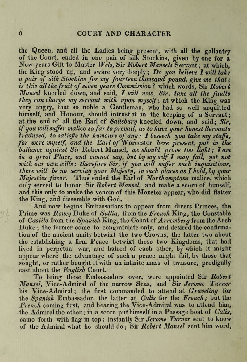 the Queen, and all the Ladies being present, with all the gallantry of the Court, ended in one pair of silk Stockins, given by one for a New-years Gift to Master Weis, Sir Robert Mansels Servant; at which, the King stood up, and sware very deeply; Do you believe 1 will take a pair of silk Stockins for my fourteen thousand pound, give me that; is this all the fruit of seven years Commission ? which words, Sir Robert Mansel kneeled down, and said, I will now, Sir, take all the faults they can charge my servant with upon myself; at which the King was very angry, that so noble a Gentleman, who had so well acquitted himself, and Honour, should intrust it in the keeping of a Servant; at the end of all the Earl of Salisbury kneeled down, and said; Sir, if you will suffer malice so far to prevail, as to have your honest Servants traduced, to satisfie the humours of any: I beseech you take my staffe, for were myself, and the Earl of Worcester here present, put in the ballance against Sir Robert Mansel, we should prove too light; I am in a great Place, and cannot say, but by my self I may fail, yet not with our own wills; therefore Sir, if you will suffer such inquisitions, there will be no serving your Majesty, in such places as I hold, by your Majesties favor. Thus ended the Earl of Northamptons malice, which only served to honor Sir Robert Mansel, and make a scorn of himself, and this only to make the venom of this Monster appear, who did flatter the King, and dissemble with God. And now begins Embassadors to appear from divers Princes, the Prime was Roney Duke of Sullia, from the French King, the Constable of Castile from the Spanish King, the Count of Arremberg from the Arch Duke ; the former come to congratulate only, and desired the confirma¬ tion of the ancient amity betwixt the two Crowns, the latter two about the establishing a firm Peace betwixt these two Kingdoms, that had lived in perpetual war, and hatred of each other, by which it might appear where the advantage of such a peace might fail, by those that sought, or rather bought it with an infinite mass of treasure, prodigally cast about the English Court. To bring these Embassadors over, were appointed Sir Robert Mansel, Vice-Admiral of the narrow Seas, and Sir Jerome Turner his Vice-Admiral; the first commanded to attend at Graveling for the Spanish Embassador, the latter at Calis for the French; but the French coming first, and hearing the Vice-Admiral was to attend him, the Admiral the other; in a scorn put himself in a Passage boat of Calis, came forth with flag in top; instantly Sir Jerome Turner sent to know of the Admiral what he should do; Sir Robert Mansel sent him word,