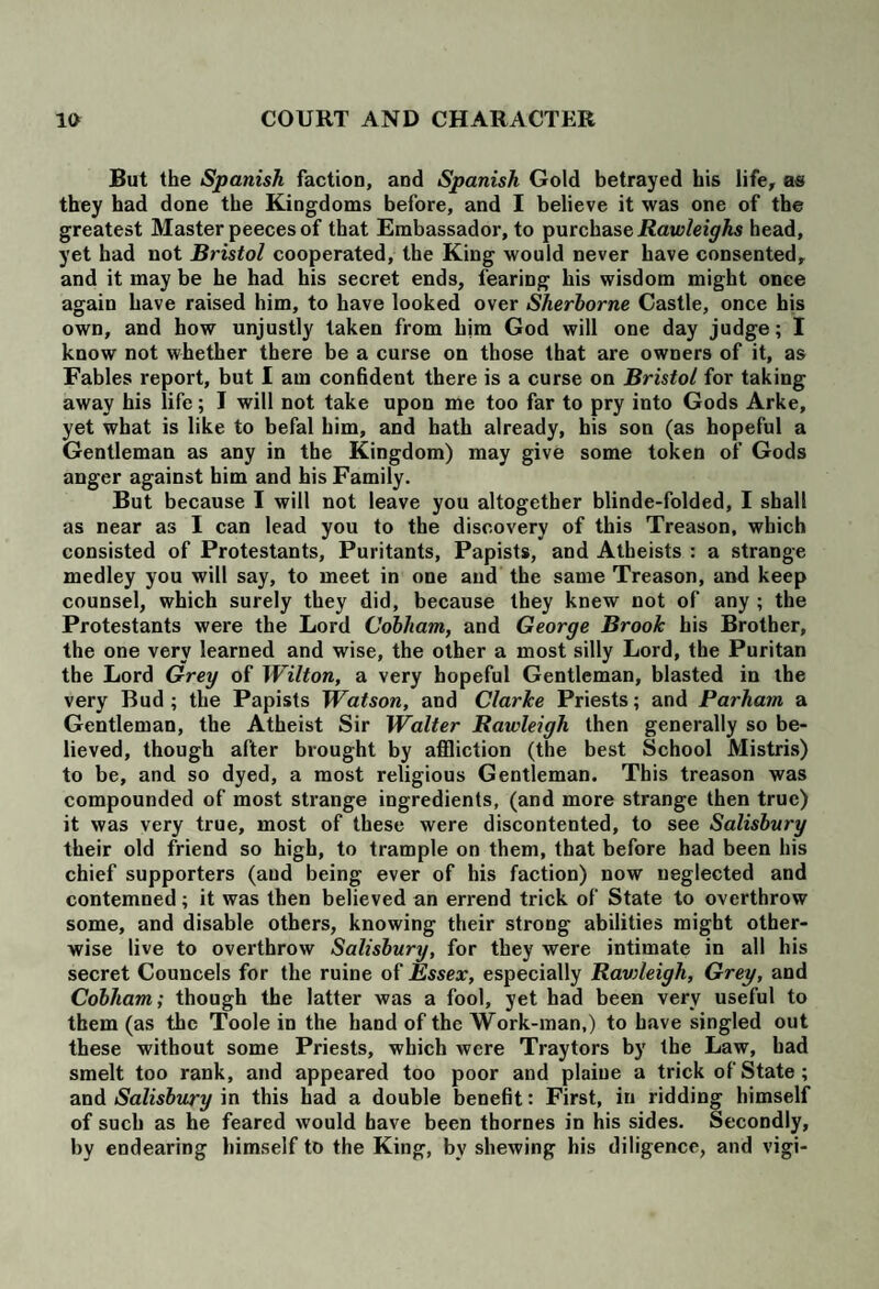 But the Spanish faction, and Spanish Gold betrayed his life, as they had done the Kingdoms before, and I believe it was one of the greatest Master peeces of that Embassador, to purchase Rawleighs head, yet had not Bristol cooperated, the King would never have consented, and it may be he had his secret ends, fearing his wisdom might once again have raised him, to have looked over Sherborne Castle, once his own, and how unjustly taken from him God will one day judge; I know not whether there be a curse on those that are owners of it, as Fables report, but I am confident there is a curse on Bristol for taking away his life; I will not take upon me too far to pry into Gods Arke, yet what is like to befal him, and hath already, his son (as hopeful a Gentleman as any in the Kingdom) may give some token of Gods anger against him and his Family. But because I will not leave you altogether blinde-folded, I shall as near as I can lead you to the discovery of this Treason, which consisted of Protestants, Puritants, Papists, and Atheists : a strange medley you will say, to meet in one and the same Treason, and keep counsel, which surely they did, because they knew not of any ; the Protestants were the Lord Cobham, and George Brook his Brother, the one very learned and wise, the other a most silly Lord, the Puritan the Lord Grey of Wilton, a very hopeful Gentleman, blasted in the very Bud; the Papists Watson, and Clarke Priests; and Parham a Gentleman, the Atheist Sir Walter Rawleigh then generally so be¬ lieved, though after brought by affliction (the best School Mistris) to be, and so dyed, a most religious Gentleman. This treason was compounded of most strange ingredients, (and more strange then true) it was very true, most of these were discontented, to see Salisbury their old friend so high, to trample on them, that before had been his chief supporters (and being ever of his faction) now neglected and contemned; it was then believed an errend trick of State to overthrow some, and disable others, knowing their strong abilities might other¬ wise live to overthrow Salisbury, for they were intimate in all his secret Councels for the ruine of Essex, especially Ravileigli, Grey, and Cobham; though the latter was a fool, yet had been very useful to them (as the Toole in the hand of the Work-man,) to have singled out these without some Priests, which were Traytors by the Law, had smelt too rank, and appeared too poor and plaiue a trick of State ; and Salisbury in this had a double benefit: First, in ridding himself of such as he feared would have been thornes in his sides. Secondly, by endearing himself to the King, bv shewing his diligence, and vigi-