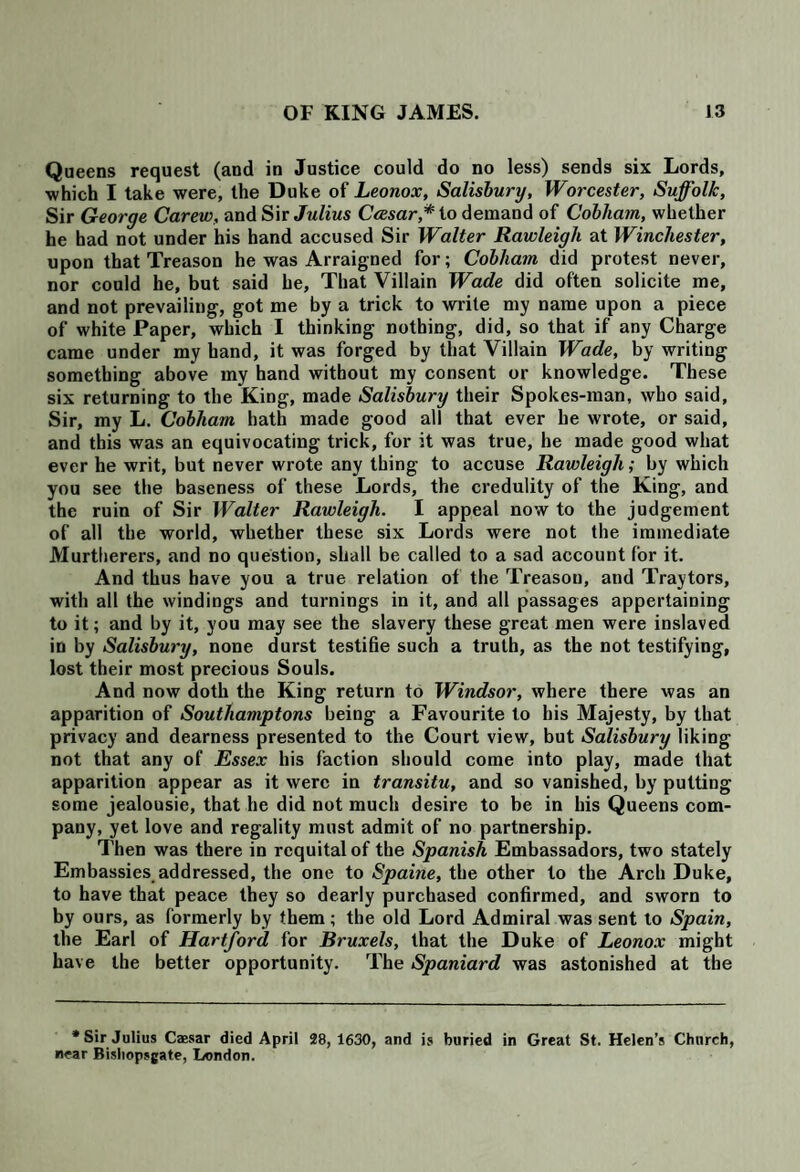 Queens request (and in Justice could do no less) sends six Lords, ■which I take were, the Duke of Leonox, Salisbury, Worcester, Suffolk, Sir George Carew, and Sir Julius Ccesar* to demand of Cobham, whether he had not under his hand accused Sir Walter Rawleigli at Winchester, upon that Treason he was Arraigned for; Cobham did protest never, nor could he, but said he, That Villain Wade did often solicite me, and not prevailing, got me by a trick to write my name upon a piece of white Paper, which I thinking nothing, did, so that if any Charge came under my hand, it was forged by that Villain Wade, by writing something above my hand without my consent or knowledge. These six returning to the King, made Salisbury their Spokes-man, who said, Sir, my L. Cobham hath made good all that ever he wrote, or said, and this was an equivocating trick, for it was true, he made good what ever he writ, but never wrote any thing to accuse Rawleigli; by which you see the baseness of these Lords, the credulity of the King, and the ruin of Sir Walter Rawleigli. I appeal now to the judgement of all the world, whether these six Lords were not the immediate Murtberers, and no question, shall be called to a sad account for it. And thus have you a true relation of the Treason, and Traytors, with all the windings and turnings in it, and all passages appertaining to it; and by it, you may see the slavery these great men were inslaved in by Salisbury, none durst testifie such a truth, as the not testifying, lost their most precious Souls. And now doth the King return to Windsor, where there was an apparition of Soutliamptons being a Favourite to his Majesty, by that privacy and dearness presented to the Court view, but Salisbury liking not that any of Essex his faction should come into play, made that apparition appear as it were in transitu, and so vanished, by putting some jealousie, that he did not much desire to be in his Queens com¬ pany, yet love and regality must admit of no partnership. Then was there in requital of the Spanish Embassadors, two stately Embassies addressed, the one to Spaine, the other to the Arch Duke, to have that peace they so dearly purchased confirmed, and sworn to by ours, as formerly by them; the old Lord Admiral was sent to Spain, the Earl of Hartford for Bruxels, that the Duke of Leonox might have the better opportunity. The Spaniard was astonished at the * Sir Julius Caesar died April 28, 1630, and is buried in Great St. Helen’s Church, near Bisliopsgate, London.