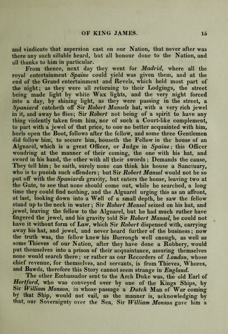 and vindicate that aspersion cast on our Nation, that never after was there any such sillable heard, but all honour done to the Nation, and all thanks to him in particular. From thence, next day they went for Madrid, where all the royal entertainment Spaine could yield was given them, and at the end of the Grand entertainment and Revels, which held most part of the night; as they were all reluming to their Lodgings, the street being made light by while Wax lights, and the very night forced into a day, by shining light, as they were passing in the street, a Spaniard catcheth off Sir Robert Mansels hat, with a very rich jewel in it, and away he flies; Sir Robert not being of a spirit to have any thing violently taken from him, nor of such a Court-like complement, to part with a jewel of that price, to one no better acquainted with him, hurls open the Boot, follows after the fellow, and some three Gentlemen did follow him, to secure him, houseth the Fellow in the house of an Algnarel, which is a great Officer, or Judge in Spaine; this Officer wondring at the manner of their coming, the one with his hat, and sword in his hand, the other with all their swords; Demands the cause. They tell him; he saith, surely none can think his house a Sanctuary, who is to punish such offenders; but Sir Robert Mansel would not be so put off with the Spaniards gravity, but enters the house, leaving two at the Gate, to see that none should come out, while he searched, a long time they could find nothing, and the Algnarel urging this as an affront, at last, looking down into a Well of a small depth, he saw the fellow stand up to the neck in water; Sir Robert Mansel seized on his hat, and jewel, leaving the fellow to the Algnarel, but he had much rather have fingered the jewel, and his gravity told Sir Robert Mansel, he could not have it without form of Law, which Sir Robert dispensed with, carrying away his hat, and jewel, and never heard further of the business; now the truth was, the fellow knew his Burrough well enough, as well as some Thieves of our Nation, after they have done a Robbery, would put themselves into a prison of their acquaintance, assuring themselves none would search there; or rather as our Recorders of London, whose chief revenue, for themselves, and servants, is from Thieves, Whores, and Bawds, therefore this Story cannot seem strange in England. The other Embassador sent to the Arch Duke was, the old Earl of Hertford, who was conveyed over by one of the Kings Ships, by Sir William Monson, in whose passage a Dutch Man of War coming by that Ship, would not vail, as the manner is, acknowledging by that, our Soveraignty over the Sea, Sir William Monson gave him a