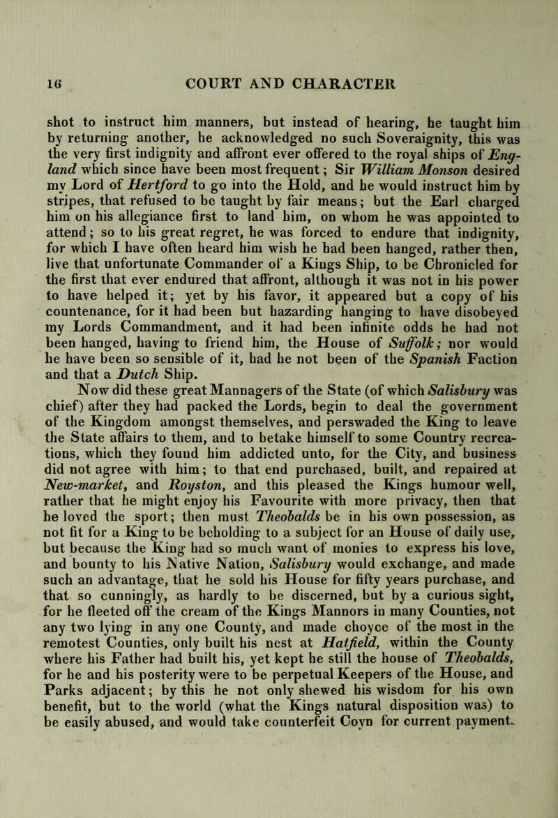 shot to instruct him manners, but instead of hearing, he taught him by returning another, he acknowledged no such Soveraignity, this was the very first indignity and affront ever offered to the royal ships of Eng¬ land which since have been most frequent; Sir William Monson desired mv Lord of Hertford to go into the Hold, and he would instruct him by stripes, that refused to be taught by fair means; but the Earl charged him on his allegiance first to land him, on whom he was appointed to attend; so to his great regret, he was forced to endure that indignity, for which I have often heard him wish he had been hanged, rather then, live that unfortunate Commander of a Kings Ship, to be Chronicled for the first that ever endured that affront, although it was not in his power to have helped it; yet by his favor, it appeared but a copy of his countenance, for it had been but hazarding hanging to have disobeyed my Lords Commandment, and it had been infinite odds he had not been hanged, having to friend him, the House of Suffolk; nor would he have been so sensible of it, had he not been of the Spanish Faction and that a Dutch Ship. Now did these great Mannagers of the State (of which Salisbury was chief) after they had packed the Lords, begin to deal the government of the Kingdom amongst themselves, and perswaded the King to leave the State affairs to them, aud to betake himself to some Country recrea¬ tions, which they found him addicted unto, for the City, and business did not agree with him; to that end purchased, built, and repaired at New-market, and Royston, and this pleased the Kings humour well, rather that he might enjoy his Favourite with more privacy, then that he loved the sport; then must Theobalds be in his own possession, as not fit for a King to be beholding to a subject for an House of daily use, but because the King had so much want of monies to express his love, and bounty to his Native Nation, Salisbury would exchange, and made such an advantage, that he sold his House for fifty years purchase, and that so cunningly, as hardly to be discerned, but by a curious sight, for he fleeted off the cream of the Kings Mannors in many Counties, not any two lying in any one County, and made choyce of the most in the remotest Counties, only built his nest at Hatfield, within the County where his Father had built his, yet kept he still the house of Theobalds, for he and his posterity were to be perpetual Keepers of the House, and Parks adjacent; by this he not only shewed bis wisdom for his own benefit, but to the world (what the Kings natural disposition was) to be easily abused, and would take counterfeit Covn for current payments