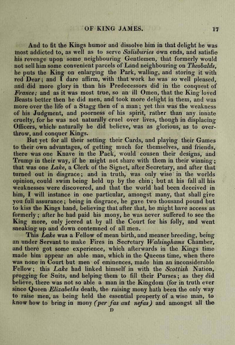 And to fit the Kings humor and dissolve him in that delight he was tnost addicted to, as well as to serve Salisburies own ends, and satisfie his revenge upon some neighbouring Gentlemen, that formerly would not sell him some convenient parcels of Land neighbouring on Theobalds, he puts the King on enlarging the Park, walling, and storing it with red Dear; and I dare affirm, with that work he was so well pleased, and did more glory in than his Predecessors did in the conquest of France; and as it was most true, so an ill Omen, that the King loved Beasts better then he did men, and took more delight in them, and was more over the life of a Stagg then of a man; yet this was the weakness of his Judgment, and poorness of his spirit, rather than any innate cruelty, for he was not naturally cruel over lives, though in displacing Officers, which naturally he did believe, was as glorious, as to over¬ throw, and conquer Kings. But yet for all their setting their Cards, and playing their Games to their own advantages, of getting much for themselves, and friends, there was one Knave in the Pack, would cousen their designs, and Trump in their way, if he might not share with them in their winning; that was one Lake, a Clerk of the Signet, after Secretary, and after that turned out in disgrace; and in truth, was only wise in the worlds opinion, could swim being held up by the chin; but at his fall all his weaknesses were discovered, and that the world had been deceived in him, I will instance in one particular, amongst many, that shall give you full assurance; being in disgrace, he gave two thousand pound but to kiss the Kings hand, believing that after that, he might have access as formerly; after he had paid his mony, he was never suffered to see the King more, only jeered at by all the Court for his folly, and went sneaking up and down contemned of all men. This Lake was a Fellow of mean birth, and meaner breeding, being an under Servant to make Fires in Secretary Walsinghams Chamber, and there got some experience, which afterwards in the Kings time made him appear an able man, which in the Queens time, when there was none in Court but men of eminences, made him an inconsiderable Fellow; this Lake had linked himself in with the Scottish Nation, progging for Suits, and helping them to fill their Purses; as they did believe, there was not so able a man in the Kingdom (for in truth ever since Queen Elizabeths death, the raising mony hath been the only way to raise men, as being held the essential property of a wise man, to know how to bring in mony ('per fas aut nefas) and amongst all the D