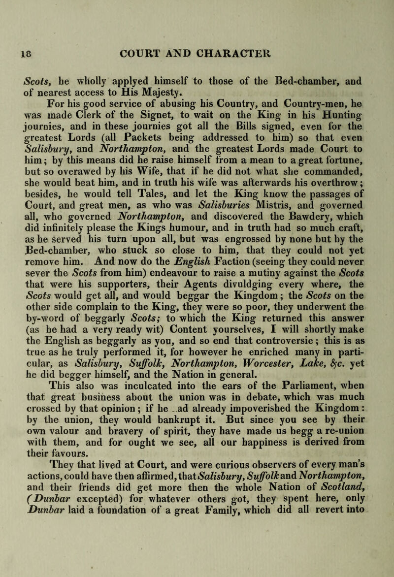 Scots, be wholly applyed himself to those of the Bed-chamber, and of nearest access to His Majesty. For his good service of abusing his Country, and Country-men, he was made Clerk of the Signet, to wait on the King in his Hunting journies, and in these journies got all the Bills signed, even for the greatest Lords (all Packets being addressed to him) so that even Salisbury, and Northampton, and the greatest Lords made Court to him; by this means did he raise himself from a mean to a great fortune, but so overawed by his Wife, that if he did not what she commanded, she would beat him, and in truth his wife was afterwards his overthrow; besides, he would tell Tales, and let the King know the passages of Court, and great men, as who was Salisburies Mistris, and governed all, who governed Northampton, and discovered the Bawdery, which did infinitely please the Kings humour, and in truth had so much craft, as he served his turn upon all, but was engrossed by none but by the Bed-chamber, who stuck so close to him, that they could not yet remove him. And now do the English Faction (seeing they could never sever the Scots from him) endeavour to raise a mutiny against the Scots that were his supporters, their Agents divuldging every where, the Scots would get all, and would beggar the Kingdom; the Scots on the other side complain to the King, they were so poor, they underwent the by-word of beggarly Scots; to which the King returned this answer (as he had a very ready wit) Content yourselves, I will shortly make the English as beggarly as you, and so end that controversie ; this is as true as he truly performed it, for however he enriched many in parti¬ cular, as Salisbury, Suffolk, Northampton, Worcester, Lake, fyc. yet he did begger himself, and the Nation in general. This also was inculcated into the ears of the Parliament, when that great business about the union was in debate, which was much crossed by that opinion; if he .ad already impoverished the Kingdom: by the union, they would bankrupt it. But since you see by their own valour and bravery of spirit, they have made us begg a re-union with them, and for ought we see, all our happiness is derived from their favours. They that lived at Court, and were curious observers of every man’s actions, could have then affirmed, that Salisbury, Suffolk andNorthampton, and their friends did get more then the whole Nation of Scotland, (Dunbar excepted) for whatever others got, they spent here, only Dunbar laid a foundation of a great Family, which did all revert into