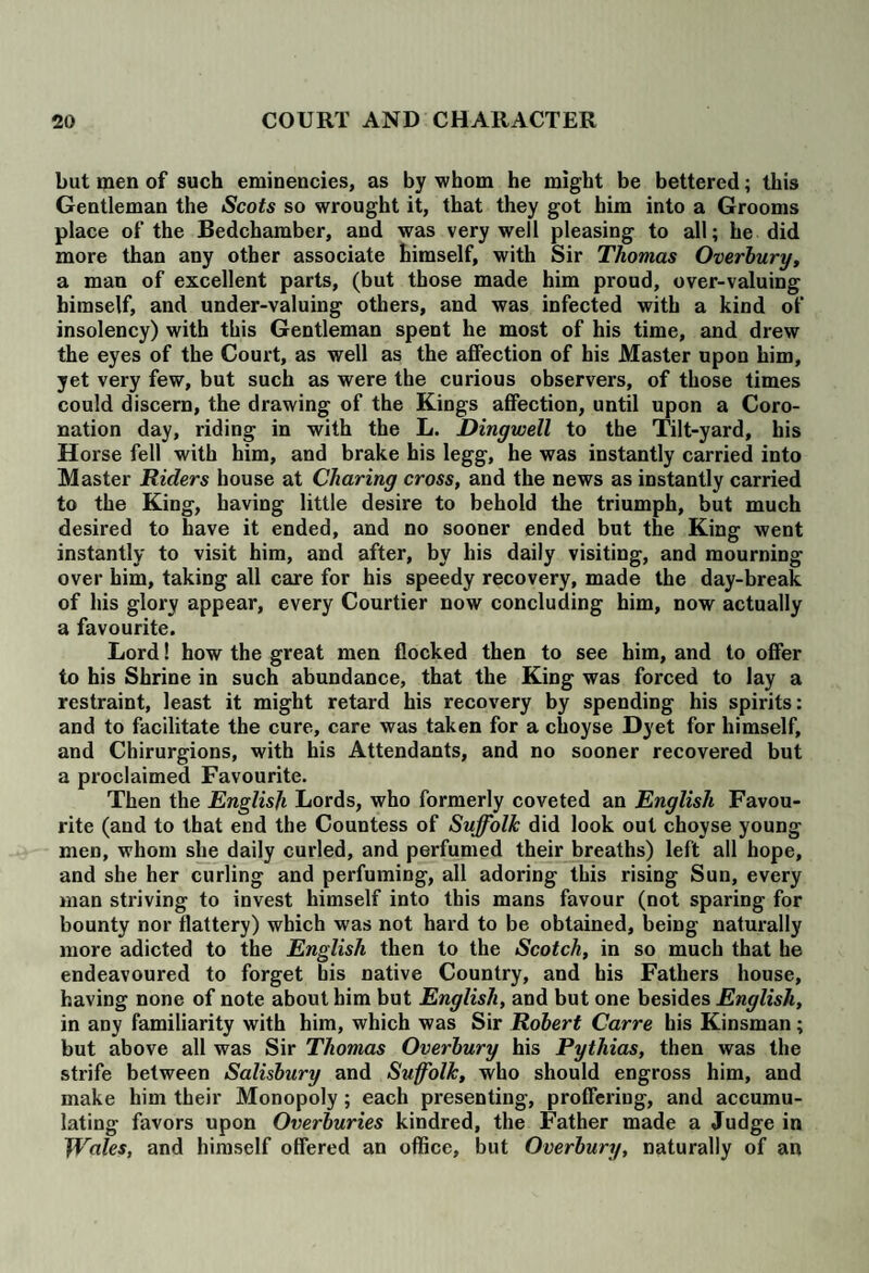 but men of such eminencies, as by whom he might be bettered; this Gentleman the Scots so wrought it, that they got him into a Grooms place of the Bedchamber, and was very well pleasing to all; he did more than any other associate himself, with Sir Thomas Overbury, a man of excellent parts, (but those made him proud, over-valuing himself, and under-valuing others, and was infected with a kind of insolency) with this Gentleman spent he most of his time, and drew the eyes of the Court, as well as the affection of his Master upon him, yet very few, but such as were the curious observers, of those times could discern, the drawing of the Kings affection, until upon a Coro¬ nation day, riding in with the L. Dingwell to the Tilt-yard, his Horse fell with him, and brake his legg, he was instantly carried into Master Riders house at Charing cross, and the news as instantly carried to the King, having little desire to behold the triumph, but much desired to have it ended, and no sooner ended but the King went instantly to visit him, and after, by his daily visiting, and mourning- over him, taking all care for his speedy recovery, made the day-break of his glory appear, every Courtier now concluding him, now actually a favourite. Lord! how the great men flocked then to see him, and to offer to his Shrine in such abundance, that the King was forced to lay a restraint, least it might retard his recovery by spending his spirits: and to facilitate the cure, care was taken for a choyse Dyet for himself, and Chirurgions, with his Attendants, and no sooner recovered but a proclaimed Favourite. Then the English Lords, who formerly coveted an English Favou¬ rite (and to that end the Countess of Suffolk did look out choyse young- men, whom she daily curled, and perfumed their breaths) left all hope, and she her curling and perfuming, all adoring this rising Sun, every man striving to invest himself into this mans favour (not sparing for bounty nor flattery) which was not hard to be obtained, being naturally more adicted to the English then to the Scotch, in so much that he endeavoured to forget his native Country, and his Fathers house, having none of note about him but English, and but one besides English, in any familiarity with him, which was Sir Robert Carre his Kinsman; but above all was Sir Thomas Overbury his Pythias, then was the strife between Salisbury and Suffolk, who should engross him, and make him their Monopoly; each presenting, proffering, and accumu¬ lating favors upon Overburies kindred, the Father made a Judge in Wales, and himself offered an office, but Overbury, naturally of an