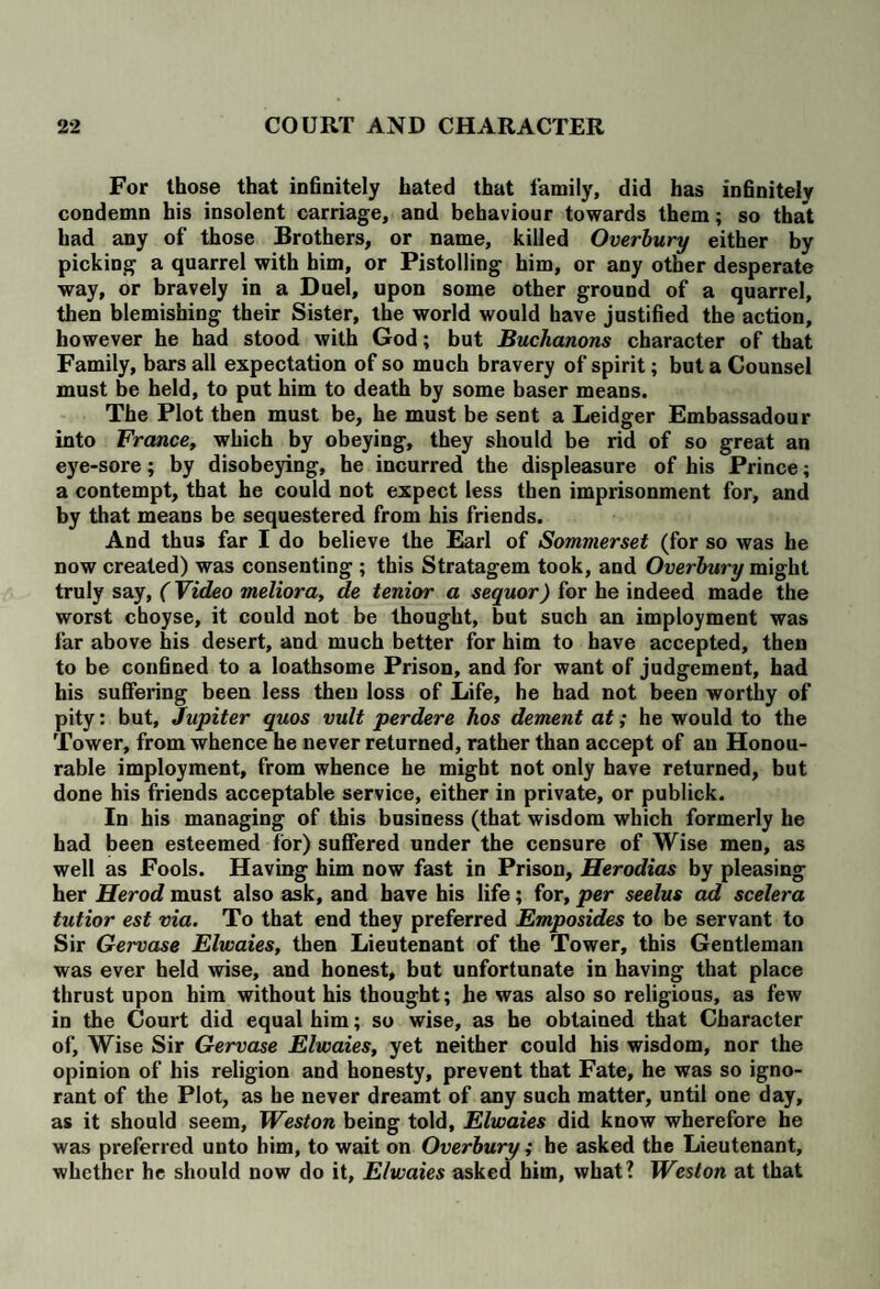 For those that infinitely hated that family, did has infinitely condemn his insolent carriage, and behaviour towards them; so that had any of those Brothers, or name, killed Overbury either by picking a quarrel with him, or Pistolling him, or any other desperate way, or bravely in a Duel, upon some other ground of a quarrel, then blemishing their Sister, the world would have justified the action, however he had stood with God; but Buchanons character of that Family, bars all expectation of so much bravery of spirit; but a Counsel must be held, to put him to death by some baser means. The Plot then must be, he must be sent a Leidger Embassadour into France, which by obeying, they should be rid of so great an eye-sore; by disobeying, he incurred the displeasure of his Prince; a contempt, that he could not expect less then imprisonment for, and by that means be sequestered from his friends. And thus far I do believe the Earl of Sommerset (for so was he now created) was consenting ; this Stratagem took, and Overbury might truly say, (Video meliora, cle tenior a sequor) for he indeed made the worst choyse, it could not be thought, but such an imployment was far above his desert, and much better for him to have accepted, then to be confined to a loathsome Prison, and for want of judgement, had his suffering been less then loss of Life, he had not been worthy of pity: but, Jupiter quos vult perdere hos dement at; he would to the Tower, from whence he never returned, rather than accept of an Honou¬ rable imployment, from whence he might not only have returned, but done his friends acceptable service, either in private, or publick. In his managing of this business (that wisdom which formerly he had been esteemed for) suffered under the censure of Wise men, as well as Fools. Having him now fast in Prison, Herodias by pleasing her Herod must also ask, and have his life; for, per seelus ad scelera tutior est via. To that end they preferred Emposides to be servant to Sir Gervase Elwaies, then Lieutenant of the Tower, this Gentleman was ever held wise, and honest, but unfortunate in having that place thrust upon him without his thought; he was also so religious, as few in the Court did equal him; so wise, as be obtained that Character of. Wise Sir Gervase Elwaies, yet neither could his wisdom, nor the opinion of his religion and honesty, prevent that Fate, he was so igno¬ rant of the Plot, as he never dreamt of any such matter, until one day, as it should seem, Weston being told, Elwaies did know wherefore he was preferred unto him, to wait on Overbury; he asked the Lieutenant, whether he should now do it, Elwaies asked him, what? Weston at that