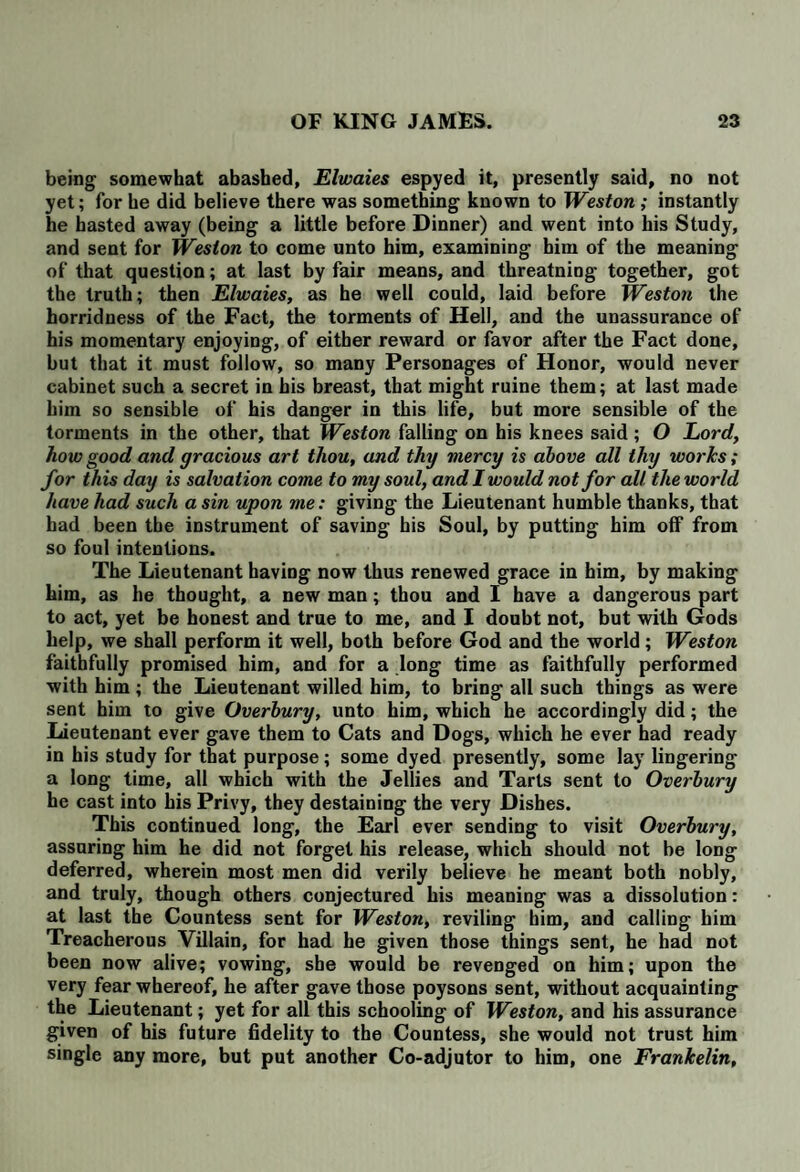 being somewhat abashed, Elwaies espyed it, presently said, no not yet; for he did believe there was something known to Weston ; instantly he hasted away (being a little before Dinner) and went into his Study, and sent for Weston to come unto him, examining him of the meaning of that question; at last by fair means, and threatning together, got the truth; then Elwaies, as he well could, laid before Weston the horridness of the Fact, the torments of Hell, and the unassurance of his momentary enjoying, of either reward or favor after the Fact done, but that it must follow, so many Personages of Honor, would never cabinet such a secret in his breast, that might ruine them; at last made him so sensible of his danger in this life, but more sensible of the torments in the other, that Weston falling on his knees said ; O Lord, how good and gracious art thou, and thy mercy is above all thy works; for this day is salvation come to my soul, and I would not for all the world have had such a sin upon me: giving the Lieutenant humble thanks, that had been the instrument of saving his Soul, by putting him off from so foul intentions. The Lieutenant having now thus renewed grace in him, by making him, as he thought, a new man; thou and I have a dangerous part to act, yet be honest and true to me, and I doubt not, but with Gods help, we shall perform it well, both before God and the world; Weston faithfully promised him, and for a long time as faithfully performed with him ; the Lieutenant willed him, to bring all such things as were sent him to give Overbury, unto him, which he accordingly did; the Lieutenant ever gave them to Cats and Dogs, which he ever had ready in his study for that purpose ; some dyed presently, some lay lingering a long time, all which with the Jellies and Tarts sent to Overbury he cast into his Privy, they destaining the very Dishes. This continued long, the Earl ever sending to visit Overbury, assuring him he did not forget his release, which should not be long deferred, wherein most men did verily believe he meant both nobly, and truly, though others conjectured his meaning was a dissolution: at last the Countess sent for Weston, reviling him, and calling him Treacherous Villain, for had he given those things sent, he had not been now alive; vowing, she would be revenged on him; upon the very fear whereof, he after gave those poysons sent, without acquainting the Lieutenant; yet for all this schooling of Weston, and his assurance given of his future fidelity to the Countess, she would not trust him single any more, but put another Co-adjutor to him, one Frankelin,