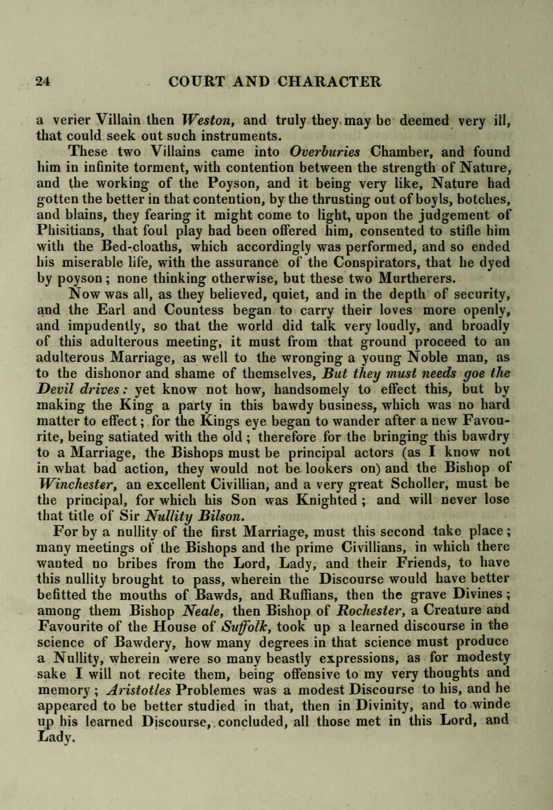 a verier Villain then Weston, and truly they, may be deemed very ill, that could seek out such instruments. These two Villains came into Overburies Chamber, and found him in infinite torment, with contention between the strength of Nature, and the working of the Poyson, and it being very like, Nature had gotten the better in that contention, by the thrusting out of boy Is, botches, and blains, they fearing it might come to light, upon the judgement of Phisitians, that foul play bad been offered him, consented to stifle him with the Bed-cloaths, which accordingly was performed, and so ended his miserable life, with the assurance of the Conspirators, that he dyed by poyson; none thinking otherwise, but these two Murtherers. Now was all, as they believed, quiet, and in the depth of security, and the Earl and Countess began to carry their loves more openly, and impudently, so that the world did talk very loudly, and broadly of this adulterous meeting, it must from that ground proceed to an adulterous Marriage, as well to the wronging a young Noble man, as to the dishonor and shame of themselves. But they must needs goe the Devil drives: yet know not how, handsomely to effect this, but by making the King a party in this bawdy business, which was no hard matter to effect; for the Kings eye began to wander after a new Favou¬ rite, being satiated with the old; therefore for the bringing this bawdry to a Marriage, the Bishops must be principal actors (as I know not in what bad action, they would not be lookers on) and the Bishop of Winchester, an excellent Civillian, and a very great Scholler, must be the principal, for which his Son was Knighted ; and will never lose that title of Sir Nullity Bilson. For by a nullity of the first Marriage, must this second take place; many meetings of the Bishops and Ihe prime Civillians, in which there wanted no bribes from the Lord, Lady, and their Friends, to have this nullity brought to pass, wherein the Discourse would have better befitted the mouths of Bawds, and Ruffians, then the grave Divines; among them Bishop Neale, then Bishop of Rochester, a Creature and Favourite of the House of Suffolk, took up a learned discourse in the science of Bawdery, how many degrees in that science must produce a Nullity, wherein were so many beastly expressions, as for modesty sake I will not recite them, being offensive to my very thoughts and memory ; Aristotles Problemes was a modest Discourse to his, and he appeared to be better studied in that, then in Divinity, and to winde up his learned Discourse, concluded, all those met in this Lord, and Lady.