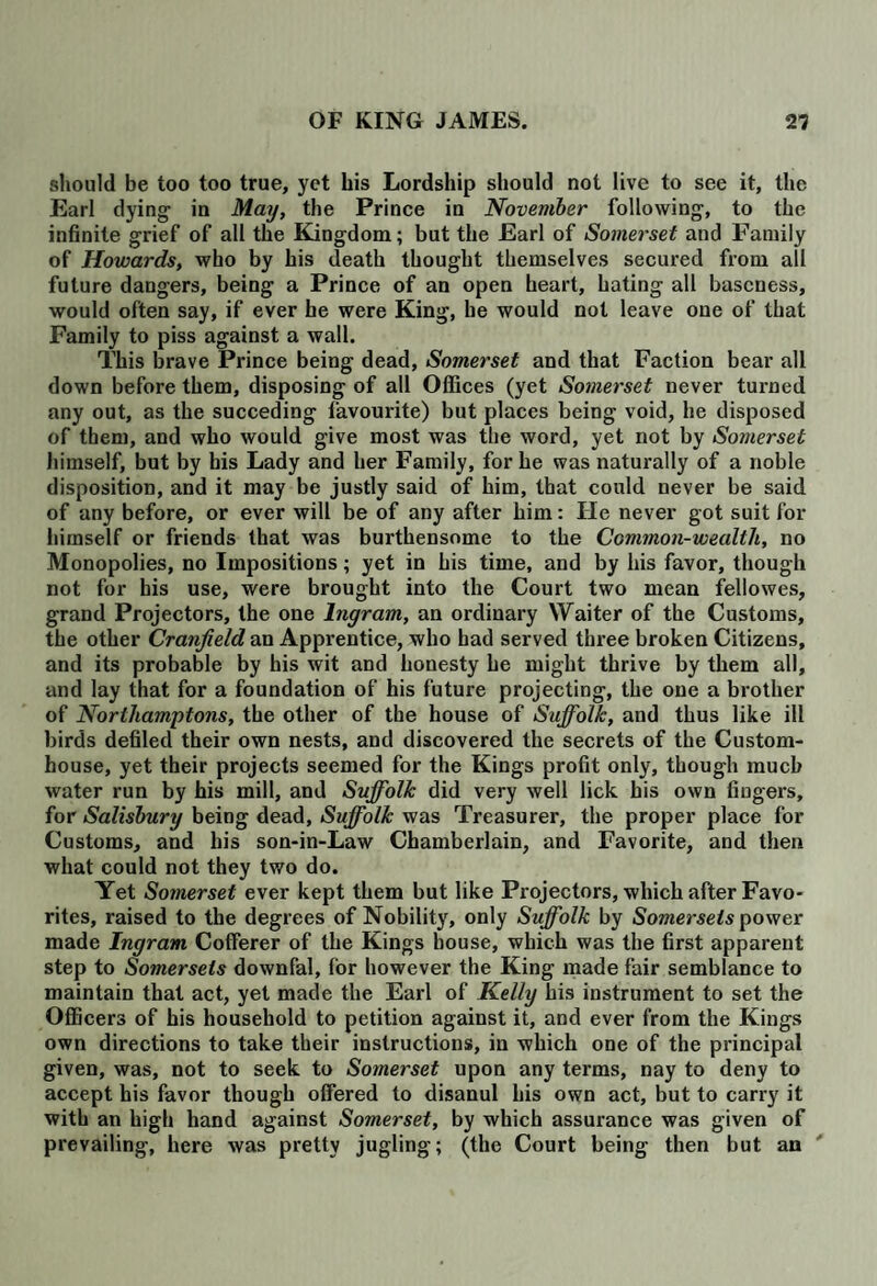 should be too too true, yet his Lordship should not live to see it, the Earl dying- in May, the Prince in November following-, to the infinite grief of all the Kingdom; but the Earl of Somerset and Family of Howards, who by his death thought themselves secured from all future dangers, being a Prince of an open heart, hating all baseness, would often say, if ever he were King, be would not leave one of that Family to piss against a wall. This brave Prince being dead, Somerset and that Faction bear all down before them, disposing of all Offices (yet Somerset never turned any out, as the succeding favourite) but places being void, he disposed of them, and who would give most was the word, yet not by Somerset himself, but by bis Lady and her Family, for he was naturally of a noble disposition, and it may be justly said of him, that could never be said of any before, or ever will be of any after him: lie never got suit for himself or friends that was burthensome to the Common-wealth, no Monopolies, no Impositions; yet in his time, and by his favor, though not for his use, were brought into the Court two mean fellowes, grand Projectors, the one Ingram, an ordinary Waiter of the Customs, the other Cranjield an Apprentice, who had served three broken Citizens, and its probable by his wit and honesty he might thrive by them all, and lay that for a foundation of his future projecting, the one a brother of Northamptons, the other of the house of Suffolk, and thus like ill birds defiled their own nests, and discovered the secrets of the Custom¬ house, yet their projects seemed for the Kings profit only, though much water run by his mill, and Suffolk did very well lick his own fingers, for Salisbury being dead, Suffolk was Treasurer, the proper place for Customs, and his son-in-Law Chamberlain, and Favorite, and then what could not they two do. Yet Somerset ever kept them but like Projectors, which after Favo¬ rites, raised to the degrees of Nobility, only Suffolk by Somersets power made Ingram Cofferer of the Kings house, which was the first apparent step to Somersets downfal, for however the King made fair semblance to maintain that act, yet made the Earl of Kelly his instrument to set the Officers of his household to petition against it, and ever from the Kings own directions to take their instructions, in which one of the principal given, was, not to seek to Somerset upon any terms, nay to deny to accept his favor though offered to disanul his own act, but to carry it with an high hand against Somerset, by which assurance was given of prevailing, here was pretty jugling; (the Court being then but an