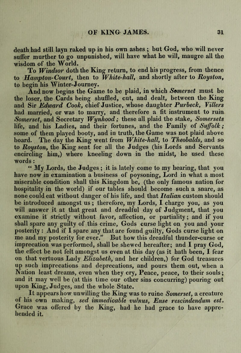 death had still layn raked up in his own ashes ; but God, who will never suffer murther to go unpunished, will have what he will, maugre all the wisdom of the World. To Windsor doth the King return, to end his progress, from thence to Hampton-Court, then to White-hall, and shortly after to Royston, to begin his Winter-Journey. And now begins the Game to be plaid, in which Somerset must be the loser, the Cards being shuffled, cut, and dealt, between the King and Sir Edward Cook, chief Justice, whose daughter Purheck, Tillers had married, or was to marry, and therefore a fit instrument to ruin Somerset, and Secretary Wynhood; these all plaid the stake, Somersets life, and his Ladies, and their fortunes, and the Family of Suffolk; some of them played booty, and in truth, the Game was not plaid above board. The day the King went from White-hall, to Theobalds, and so to Royston, the King sent for all the Judges (his Lords and Servants encircling him,) where kneeling down in the midst, he used these words: “ My Lords, the Judges ; it is lately come to my hearing, that you have now in examination a business of poysoning. Lord in what a most miserable condition shall this Kingdom be, (the only famous nation for hospitality in the world) if our tables should become such a snare, as none could eat without danger of his life, and that Italian custom should be introduced amongst us; therefore, my Lords, I charge you, as you will answer it at that great and dreadful day of Judgment, that you examine it strictly without favor, affection, or partiality; and if you shall spare any guilty of this crime, Gods curse light on you and your posterity: And if I spare any that are found guilty, Gods curse light on me and my posterity for ever.” But how this dreadful thunder-curse or imprecation was performed, shall be shewed hereafter; and I pray God, the effect be not felt amongst us even at this day (as it hath been, I fear on that vertuous Lady Elizabeth, and her children,) for God treasures up such imprecations and deprecations, and pours them out, when a Nation least dreams, even when they cry, Peace, peace, to their souls; and it may well be (at this time our other sins concurring) pouring out upon King, Judges, and the whole State. It appears how unwilling the King was to ruine Somerset, a creature of his own making, sed immedicable vulnus, Ense rescindendum est. Grace was offered by the King, had he had grace to have appre¬ hended it.