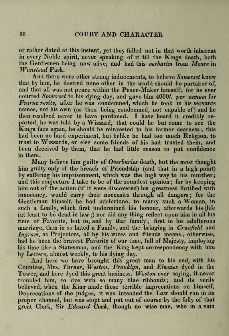 or rather doted at this instant, yet they failed not in that worth inherent in every Noble spirit, never speaking of it till the Kings death, both the Gentlemen being now alive, and had this verbatim from Moore in Wanstead Park. And there were other strong inducements, to believe Somerset knew that by him, he desired none other in the world should be partaker of, and that all was not peace within the Peace-Maker himself; for he ever courted Somerset to his dying day, and gave him 4000/. per annum for Fearne resits, after he was condemned, which he took in his servants names, not his own (as then being condemned, not capable of) and he then resolved never to have pardoned. I have heard it credibly re¬ ported, he was told by a Wizzard, that could he but come to see the Kings face again, he should be reinvested in his former dearness; this had been no hard experiment, but belike he had too much Religion, to trust to Wizzards, or else some friends of his had trusted them, and been deceived by them, that he had little reason to put confidence in them. Many believe him guilty of Overburies death, but the most thought him guilty only of the breach of Friendship (and that in a high point) by suffering his imprisonment, which was the high way to his murther; and this conjecture I take to be of the soundest opinion; for by keeping him out of the action (if it were discovered) his greatness fortified with innocency, would carry their nocensies through all dangers; for the Gentleman himself, he had misfortune, to marry such a Woman, in such a family, which first undermined his honour, afterwards hisd.life (at least to be dead in law;) nor did any thing reflect upon him in all his time of Favorite, but in, and by that family; first in his adulterous marriage, then in so hated a Family, and the bringing in Cranfield and Ingram, as Projectors, all by his wives and friends means; otherwise, had he been the bravest Favorite of our time, full of Majesty, imploying his time like a Statesman, and the King kept correspondency with him by Letters, almost weekly, to his dying day. And here we have brought this great man to his end, with his Countess, Mrs. Turner, Weston, Frankhjn, and Elwaies dyed in the Tower, and here dyed this great business, Weston ever saying, it never troubled him, to dye with so many blue ribbonds; and its verily believed, when the King made those terrible imprecations on himself. Deprecations of the judges, it was intended the Law should run in its proper channel, but was stopt and put out of course by the folly of that great Clerk, Sir Edzoard Cook, though no wise man, who in a vain