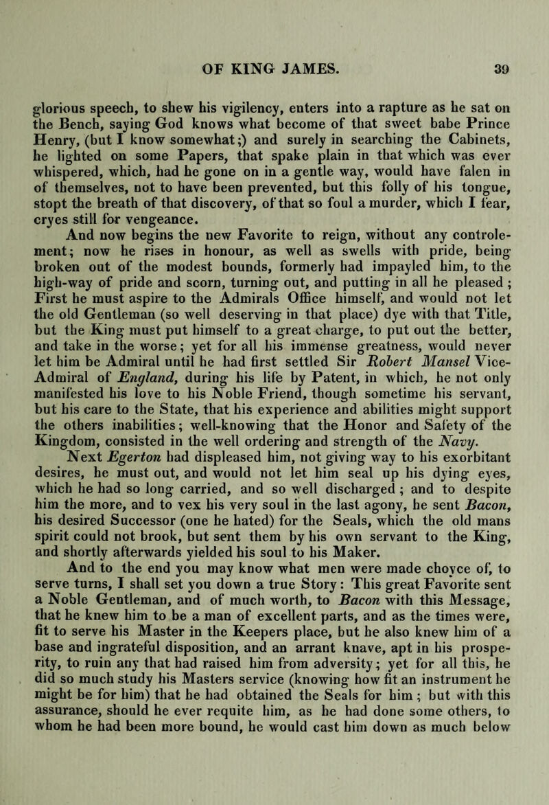 glorious speech, to shew his vigilency, enters into a rapture as he sat on the Bench, saying God knows what become of that sweet babe Prince Henry, (but I know somewhat;) and surely in searching the Cabinets, he lighted on some Papers, that spake plain in that which was ever whispered, which, had he gone on in a gentle way, would have falen in of themselves, not to have been prevented, but this folly of his tongue, stopt the breath of that discovery, of that so foul a murder, which I fear, cryes still for vengeance. And now begins the new Favorite to reign, without any controle- ment; now he rises in honour, as well as swells with pride, being broken out of the modest bounds, formerly had impayled him, to the high-way of pride and scorn, turning out, and putting in all he pleased ; First he must aspire to the Admirals Office himself, and would not let the old Gentleman (so well deserving in that place) dye with that Title, but the King must put himself to a great charge, to put out the better, and take in the worse; yet for all his immense greatness, would never let him be Admiral until he had first settled Sir Robert Mansel Vice- Admiral of England, during his life by Patent, in which, he not only manifested his love to his Noble Friend, though sometime his servant, but his care to the State, that his experience and abilities might support the others inabilities; well-knowing that the Honor and Safety of the Kingdom, consisted in the well ordering and strength of the Navij. Next Egerton had displeased him, not giving way to his exorbitant desires, he must out, and would not let him seal up his dying eyes, which he had so long carried, and so well discharged ; and to despite him the more, and to vex his very soul in the last agony, he sent Bacon, his desired Successor (one he hated) for the Seals, which the old mans spirit could not brook, but sent them by his own servant to the King, and shortly afterwards yielded his soul to his Maker. And to the end you may know what men were made chovce of, to serve turns, I shall set you down a true Story : This great Favorite sent a Noble Gentleman, and of much worth, to Bacon with this Message, that he knew him to be a man of excellent parts, and as the times were, fit to serve his Master in the Keepers place, but he also knew him of a base and ingrateful disposition, and an arrant knave, apt in his prospe¬ rity, to ruin any that had raised him from adversity; yet for all this, he did so much study his Masters service (knowing how fit an instrument he might be for him) that he had obtained the Seals for him ; but with this assurance, should he ever requite him, as he had done some others, to whom he had been more bound, he would cast him down as much below