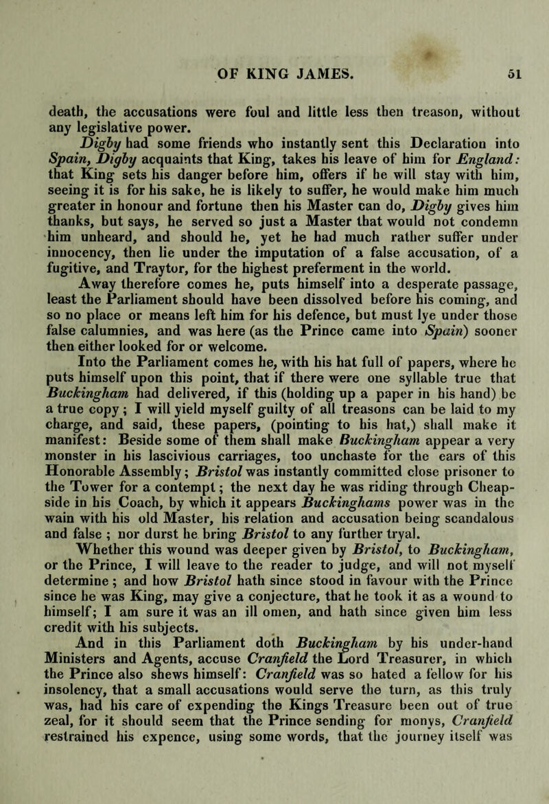 death, the accusations were foul and little less then treason, without any legislative power. Digby had some friends who instantly sent this Declaration into Spain, Digby acquaints that King, takes his leave of him for England: that King sets his danger before him, offers if he will stay with him, seeing it is for his sake, he is likely to suffer, he would make him much greater in honour and fortune then his Master can do, Digby gives him thanks, but says, he served so just a Master that would not condemn him unheard, and should he, yet he had much rather suffer under inuocency, then lie under the imputation of a false accusation, of a fugitive, and Tray tor, for the highest preferment in the world. Away therefore comes he, puts himself into a desperate passage, least the Parliament should have been dissolved before his coming, and so no place or means left him for his defence, but must lye under those false calumnies, and was here (as the Prince came into Spain) sooner then either looked for or welcome. Into the Parliament comes he, with his hat full of papers, where he puts himself upon this point, that if there were one syllable true that Buckingham had delivered, if this (holding up a paper in bis hand) be a true copy ; I will yield myself guilty of all treasons can be laid to my charge, and said, these papers, (pointing to his hat,) shall make it manifest: Beside some of them shall make Buckingham appear a very monster in his lascivious carriages, too unchaste for the ears of this Honorable Assembly; Bristol was instantly committed close prisoner to the Tower for a contempt; the next day he was riding through Cheap- side in his Coach, by which it appears Buckinghams power was in the wain with his old Master, his relation and accusation being scandalous and false ; nor durst he bring Bristol to any further tryal. Whether this wound was deeper given by Bristol, to Buckingham, or the Prince, I will leave to the reader to judge, and will not myself determine ; and how Bristol hath since stood in favour with the Prince since he was King, may give a conjecture, that he took it as a wound to himself; I am sure it was an ill omen, and hath since given him less credit with his subjects. And in this Parliament doth Buckingham by his under-hand Ministers and Agents, accuse Cranjield the Lord Treasurer, in which the Prince also shews himself: Cranjield was so hated a fellow for his insolency, that a small accusations would serve the turn, as this truly was, had his care of expending the Kings Treasure been out of true zeal, for it should seem that the Prince sending for monys, Cranjield restrained his expence, using some words, that the journey itself was