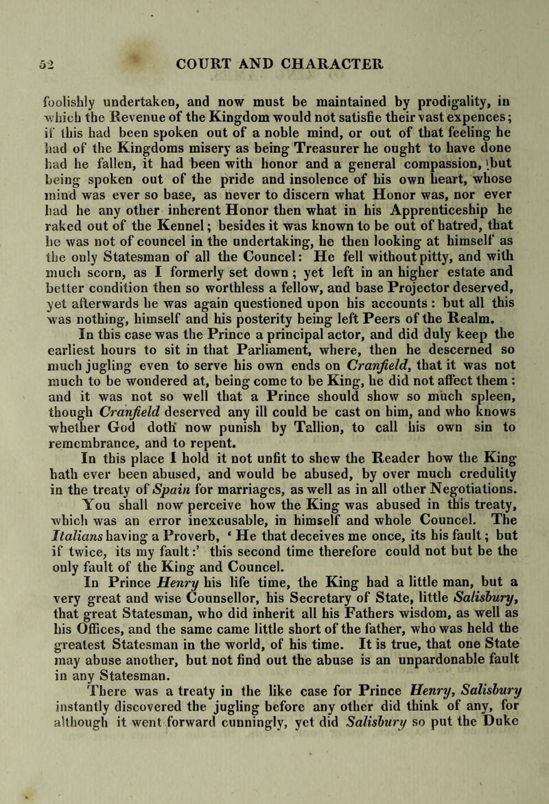 foolishly undertaken, and now must be maintained by prodigality, in which the Revenue of the Kingdom would not satisfie their vast expences; if this had been spoken out of a noble mind, or out of that feeling he had of the Kingdoms misery as being Treasurer he ought to have done had he fallen, it had been with honor and a general compassion, [but being spoken out of the pride and insolence of his own heart, whose mind was ever so base, as never to discern what Honor was, nor ever had he any other inherent Honor then what in his Apprenticeship he raked out of the Kennel; besides it was known to be out of hatred, that he was not of councel in the undertaking, he then looking at himself as the only Statesman of all the Councel: He fell withoutpitty, and with much scorn, as I formerly set down ; yet left in an higher estate and better condition then so worthless a fellow, and base Projector deserved, yet afterwards he was again questioned upon his accounts : but all this was nothing, himself and his posterity being left Peers of the Realm. In this case was the Prince a principal actor, and did duly keep the earliest hours to sit in that Parliament., where, then he descerned so much jugling even to serve his own ends on Cranjield, that it was not much to be wondered at, being come to be King, he did not affect them : and it was not so well that a Prince should show so much spleen, though Cranjield deserved any ill could be cast on him, and who knows whether God doth' now punish by Tallion, to call his own sin to remembrance, and to repent. In this place I hold it not unfit to shew the Reader how the King hath ever been abused, and would be abused, by over much credulity in the treaty of Spain for marriages, as well as in all other Negotiations. You shall now perceive how the King was abused in this treaty, which was an error inexcusable, in himself and whole Councel. The Italians having a Proverb, * He that deceives me once, its his fault; but if twice, its my faultthis second time therefore could not but be the only fault of the King and Councel. In Prince Henry his life time, the King had a little man, but a very great and wise Counsellor, his Secretary of State, little Salisbury, that great Statesman, who did inherit all his Fathers wisdom, as well as his Offices, and the same came little short of the father, who was held the greatest Statesman in the world, of his time. It is true, that one State may abuse another, but not find out the abuse is an unpardonable fault in any Statesman. There was a treaty in the like case for Prince Henry, Salisbury instantly discovered the jugling before any other did think of any, for although it went forward cunningly, yet did Salisbury so put the Duke