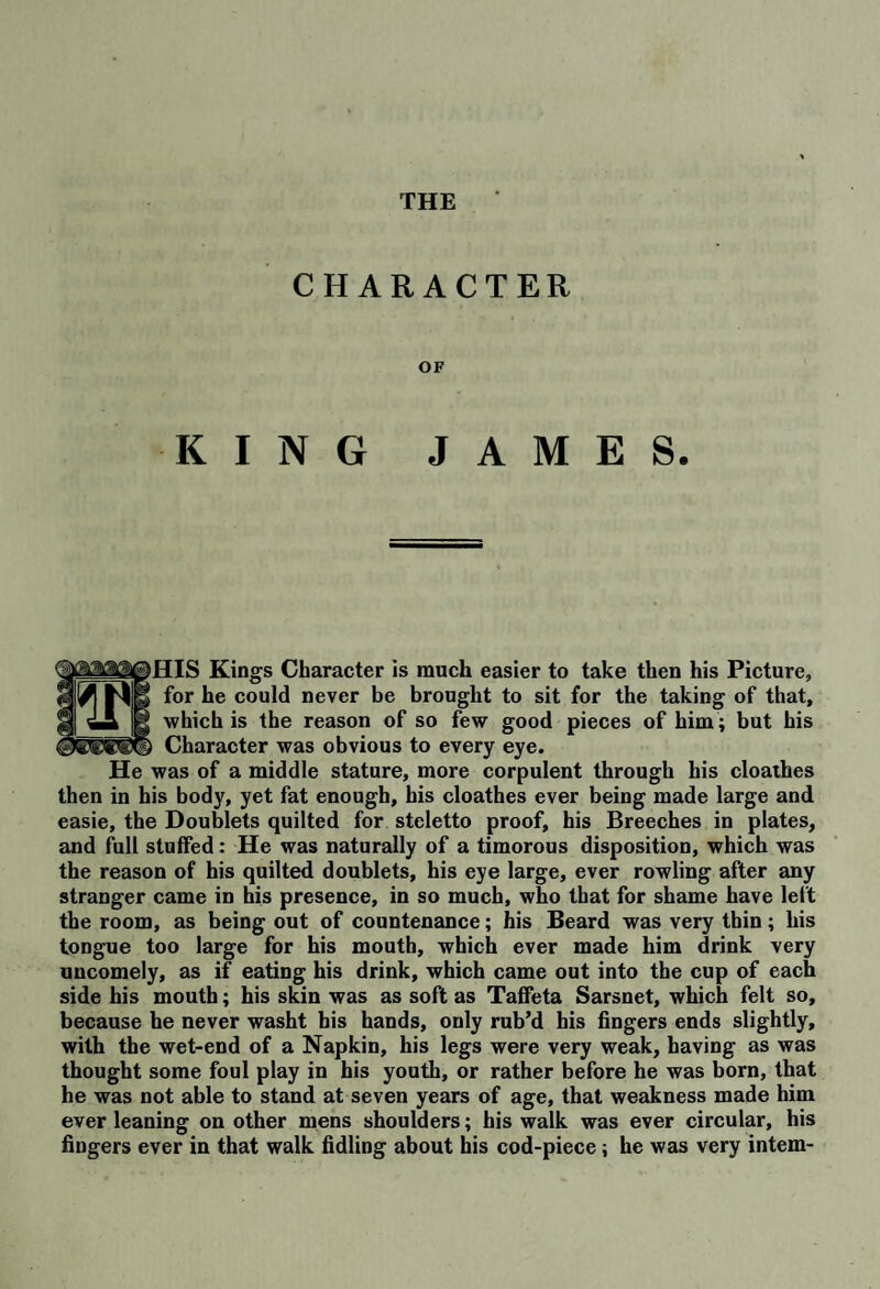 THE CHARACTER OF KING JAMES. IIS Kings Character is much easier to take then his Picture, for he could never be brought to sit for the taking of that, which is the reason of so few good pieces of him; but his Character was obvious to every eye. He was of a middle stature, more corpulent through his cloathes then in his body, yet fat enough, his cloathes ever being made large and easie, the Doublets quilted for steletto proof, his Breeches in plates, and full stuffed: He was naturally of a timorous disposition, which was the reason of his quilted doublets, his eye large, ever rowling after any stranger came in his presence, in so much, who that for shame have left the room, as being out of countenance; his Beard was very thin; his tongue too large for his mouth, which ever made him drink very uncomely, as if eating his drink, which came out into the cup of each side his mouth; his skin was as soft as Taffeta Sarsnet, which felt so, because he never washt his hands, only rub’d his fingers ends slightly, with the wet-end of a Napkin, his legs were very weak, having as was thought some foul play in his youth, or rather before he was born, that he was not able to stand at seven years of age, that weakness made him ever leaning on other mens shoulders; his walk was ever circular, his fingers ever in that walk fidling about his cod-piece; he was very intern-