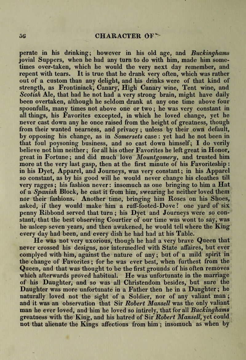 perate in his drinking; however in his old age, and Buckinghams jovial Suppers, when he had any turn to do with him, made him some¬ times over-taken, which he would the very next day remember, and repent with tears. It is true that he drank very often, which was rather out of a custom than any delight, and his drinks were of that kind of strength, as Frontiniack, Canary, High Canary wine, Tent wine, and Scotish Ale, that had he not had a very strong brain, might have daily been overtaken, although he seldom drank at any one time above four spoonfulls, many times not above one or two; he was very constant in all things, his Favorites excepted, in which he loved change, yet he never cast down any he once raised from the height of greatness, though from their wanted nearness, and privacy; unless by their own default, by opposing his change, as in Somersets case: yet had he not been in that foul poysoning business, and so cast down himself; I do verily believe not him neither; for all his other Favorites he left great in Honor, great in Fortune; and did much love Mountgomery, and trusted him more at the very last gasp, then at the first minute of his Favoriteship: in his Dyet, Apparel, and Journeys, was very constant; in his Apparel so constant, as by his good will he would never change his cloathes till very ragges; his fashion never: insomuch as one bringing to him a Hat of a Spanish Block, he cast it from him, swearing he neither loved them nor their fashions. Another time, bringing him Roses on his Shoes, asked, if they would make him a ruff-footed-Dove? one yard of six penny Ribbond served that turn ; his Dyet and Journeys were so con¬ stant, that the best observing Courtier of our time was wont to say, was he asleep seven years, and then awakened, he would tell where the King every day had been, and every dish he had had at his Table. He was not very uxorious, though he had a very brave Queen that never crossed his designs, nor intermedled with State affaires, but ever complyed with him, against the nature of any; but of a mild spirit in the change of Favorites; for he was ever best, when furthest from the Queen, and that was thought to be the first grounds of his often removes which afterwards proved habitual. He was unfortunate in the marriage of his Daughter, and so was all Christendom besides, but sure the Daughter was more unfortunate in a Father then he in a Daughter; he naturally loved not the sight of a Soldier, nor of any valiant man; and it was an observation that Sir Robert Mansell was the only valiant man he ever loved, and him he loved so intirely, that for all Buckinghams greatness with the King, and his hatred of Sir Robert Mansell, yet could not that alienate the Kings affections from him ; insomuch as when by