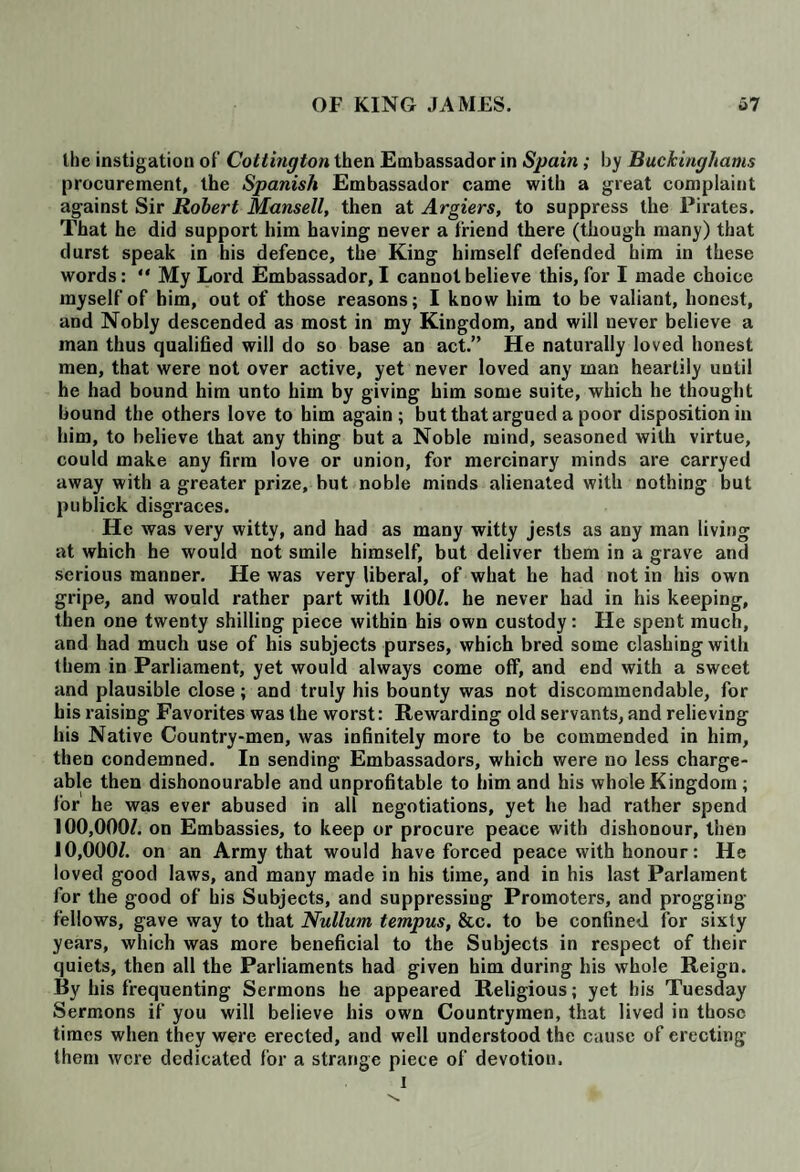 the instigation of Cottington then Embassador in Spain ; by Buckinghams procurement, the Spanish Embassador came with a great complaint against Sir Robert Mansell, then at Argiers, to suppress the Pirates. That he did support him having never a friend there (though many) that durst speak in his defence, the King himself defended him in these words: “ My Lord Embassador, I cannot believe this, for I made choice myself of him, out of those reasons; I know him to be valiant, honest, and Nobly descended as most in my Kingdom, and will never believe a man thus qualified will do so base an act.” He naturally loved honest men, that were not over active, yet never loved any man heartily until he had bound him unto him by giving him some suite, which he thought bound the others love to him again; but that argued a poor disposition in him, to believe that any thing but a Noble mind, seasoned with virtue, could make any firm love or union, for mercinary minds are carryed away with a greater prize, but noble minds alienated with nothing but publick disgraces. He was very witty, and had as many witty jests as any man living at which he would not smile himself, but deliver them in a grave and serious manner. He was very liberal, of what he had not in his own gripe, and would rather part with 100/. he never had in his keeping, then one twenty shilling piece within his own custody: He spent much, and had much use of his subjects purses, which bred some clashing with them in Parliament, yet would always come off, and end with a sweet and plausible close; and truly his bounty was not discommendable, for his raising Favorites was the worst: Rewarding old servants, and relieving his Native Country-men, was infinitely more to be commended in him, then condemned. In sending Embassadors, which were no less charge¬ able then dishonourable and unprofitable to him and his whole Kingdom ; for he was ever abused in all negotiations, yet he had rather spend 100,000/. on Embassies, to keep or procure peace with dishonour, then 10,000/. on an Army that would have forced peace with honour: He loved good laws, and many made in his time, and in his last Parlaraent for the good of his Subjects, and suppressing Promoters, and progging fellows, gave way to that Nullum tempus, &c. to be confined for sixty years, which was more beneficial to the Subjects in respect of their quiets, then all the Parliaments had given him during his whole Reign. By his frequenting Sermons he appeared Religious; yet his Tuesday Sermons if you will believe his own Countrymen, that lived in those times when they were erected, and well understood the cause of erecting them were dedicated for a strange piece of devotion.