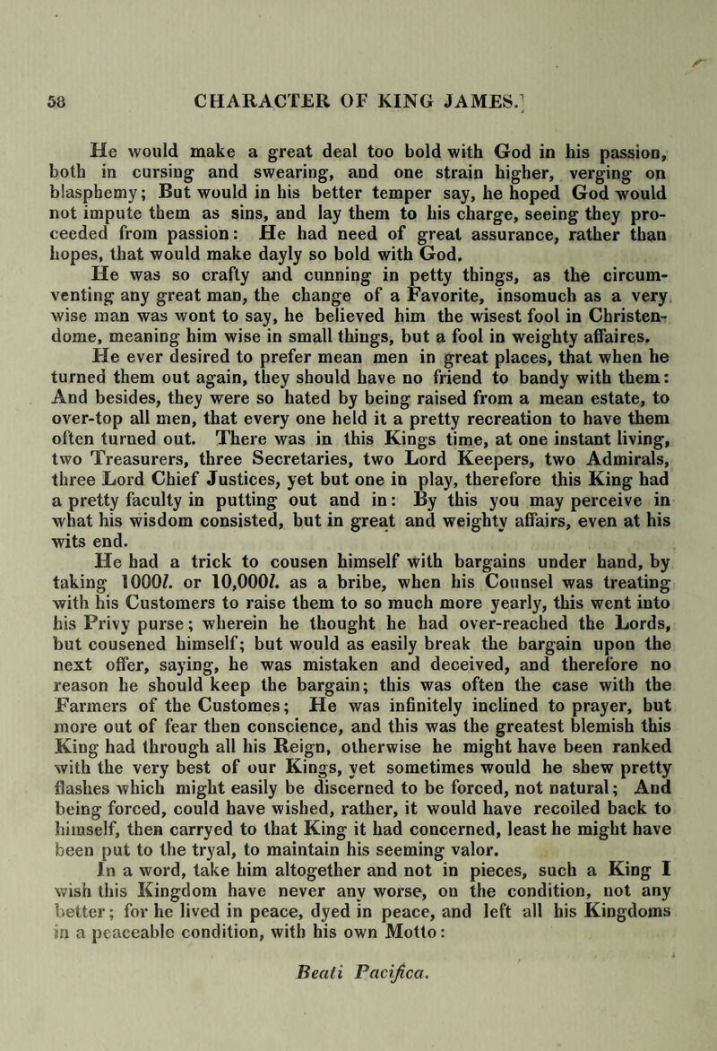 He would make a great deal too bold with God in his passion, both in cursing and swearing, and one strain higher, verging on blasphemy; But would in his better temper say, he hoped God would not impute them as sins, and lay them to his charge, seeing they pro¬ ceeded from passion: He had need of great assurance, rather than hopes, that would make dayly so bold with God. He was so crafty and cunning in petty things, as the circum¬ venting any great man, the change of a Favorite, insomuch as a very wise man was wont to say, he believed him the wisest fool in Christen- dome, meaning him wise in small things, but a fool in weighty affaires. He ever desired to prefer mean men in great places, that when he turned them out again, they should have no friend to bandy with them: And besides, they were so hated by being raised from a mean estate, to over-top all men, that every one held it a pretty recreation to have them often turned out. There was in this Kings time, at one instant living, two Treasurers, three Secretaries, two Lord Keepers, two Admirals, three Lord Chief Justices, yet but one in play, therefore this King had a pretty faculty in putting out and in: By this you may perceive in what his wisdom consisted, but in great and weighty affairs, even at his wits end. He had a trick to cousen himself with bargains under hand, by taking 1000/. or 10,000/. as a bribe, when his Counsel was treating with his Customers to raise them to so much more yearly, this went into his Privy purse; wherein he thought he had over-reached the Lords, but cousened himself; but would as easily break the bargain upon the next offer, saying, he was mistaken and deceived, and therefore no reason he should keep the bargain; this was often the case with the Farmers of the Customes; He was infinitely inclined to prayer, but more out of fear then conscience, and this was the greatest blemish this King had through all his Reign, otherwise he might have been ranked with the very best of our Kings, yet sometimes would he shew pretty flashes which might easily be discerned to be forced, not natural; And being forced, could have wished, rather, it would have recoiled back to himself, then carryed to that King it had concerned, least he might have been put to the tryal, to maintain his seeming valor. In a word, take him altogether and not in pieces, such a King I wish this Kingdom have never any worse, on the condition, not any better; for he lived in peace, dyed in peace, and left all his Kingdoms in a peaceable condition, with his own Motto: Bead Pacifica.