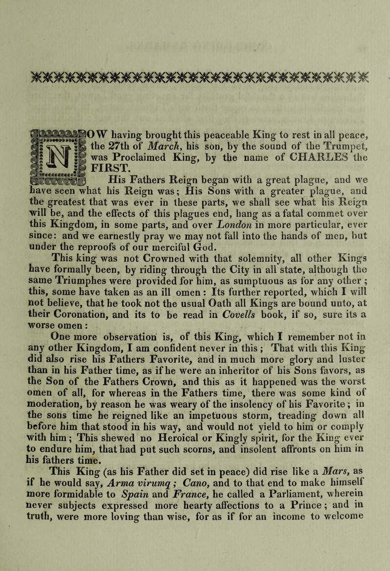 „_HHOW having brought this peaceable King to rest in all peace, III m 27th of March, his son, by the sound of the Trumpet, was Proclaimed King, by the name of CHARLES the FIRST. _ __ His Fathers Reign began with a great plague, and we have seen what his Reign was; His Sons with a greater plague, and the greatest that was ever in these parts, we shall see what his Reign will be, and the effects of this plagues end, hang as a fatal commet over this Kingdom, in some parts, and over London in more particular, ever since: and we earnestly pray we may not fall into the hands of men, but under the reproofs of our merciful God. This king was not Crowned with that solemnity, all other Kings have formally been, by riding through the City in all state, although the same Triumphes were provided for him, as sumptuous as for any other ; this, some have taken as an ill omen: Its further reported, which I will not believe, that he took not the usual Oath all Kings are bound unto, at their Coronation, and its to be read in Covells book, if so, sure its a worse omen: One more observation is, of this King, which I remember not in any other Kingdom, I am confident never in this ; That with this King did also rise his Fathers Favorite, and in much more glory and luster than in his Father time, as if he were an inheritor of his Sons favors, as the Son of the Fathers Crown, and this as it happened was the worst omen of all, for whereas in the Fathers time, there was some kind of moderation, by reason he was weary of the insolency of his Favorite ; in the sons time he reigned like an impetuous storm, treading down all before him that stood in his way, and would not yield to him or comply with him; This shewed no Heroical or Kingly spirit, for the King ever to endure him, that had put such scorns, and insolent affronts on him in his fathers time. This King (as his Father did set in peace) did rise like a Mars, as if he would say, Arma virumq; Cano, and to that end to make himselt more formidable to Spain and France, he called a Parliament, wherein never subjects expressed more hearty affections to a Prince; and in truth, were more loving than wise, for as if for an income to welcome