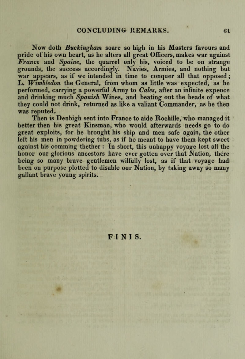 Now doth Buckingham soare so high in his Masters favours and pride of his own heart, as he alters all great Officers, makes war against France and Spaine, the quarrel only his, voiced to be on strange grounds, the success accordingly. Navies, Armies, and nothing but war appears, as if we intended in time to conquer all that opposed; L. Wimbledon the General, from whom as little was expected, as he performed, carrying a powerful Army to Cales, after an infinite expence and drinking much Spanish Wines, and beating out the heads of what they could not drink, returned as like a valiant Commander, as he then was reputed. Then is Denbigh sent into France to aide Rochille, who managed it better then his great Kinsman, who would afterwards needs go to do great exploits, for he brought his ship and men safe again, the other left his men in powdering tubs, as if he meant to have them kept sweet against his comming thether : In short, this unhappy voyage lost all the honor our glorious ancestors have ever gotten over that Nation, there being so many brave gentlemen wilfully lost, as if that voyage had been on purpose plotted to disable our Nation, by taking away so many gallant brave young spirits. FINIS.