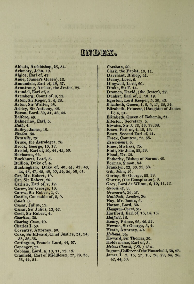 HStIDtBS* Abbott, Archbishop, 25, 54. Achmoty, John, 19. Algice, Earl of, 42. Anne, (James’s Queen), 12. Annundale, Earl of, 19, 37. Armstrong, Archer, the Jester, 29. Arundel, Earl of, 5. Aremberg, Count of, 8,11. Aston, Sir Roger, 2, 4, 28. Aston, Sir Walter, 45. Ashley, Sir Anthony, 42. Bacon, Lord, 39, 41, 43, 44. Balfore, 49. Balmerino, Earl, 5. Bath, 4. Bailey, James, 19. Binden, 30. Brussells, 29. Bruce, the Astrologer, 26. Brook, George, 10,12. Bristol, Earl of, 10, 44, 45, 50. Buchanan, 22. Buckhurst, Lord, 5. Bullion, Duke of, 4. Buckingham, Duke of, 40, 41, 42, 43, 44, 46, 47, 48, 49, 50, 54, 56, 58, 61. Car, Mr. Robert, 19. Car, Sir Robert, 20. Carlisle, Earl of, 7,19. Carew, Sir George, 13. Carew, Sir Robert, 1, 6. Castile, Constable of, 8, 9. Calais, 8. Caesar, Julius, 11. Caesar, Sir Julius, 13, 42. Cecil, Sir Robert, 4. Charlton, 30. Charing Cross, 20. Charles I. 59. Coventry, Attorney, 60. Coke, Sir Edward, Chief Justice, 31, 34, 35, 36,38. Cottington, Francks Lord, 44, 57. Copenger, 21. Cobham, Lord, 6,10,11, 12, 13. Cranfield, Earl of Middlesex, 27, 28, 36, 38, 44, 51. Cranborn, SO. Clark, the Papist, 10, 11. Davenant, Bishop, 41. Denny, Lord, 6. Dingwell, Lord, 20. Drake, SirF. 14. Dromon, David, (the Jester), 29. Dunbar, Earl of, 5, 18,19. Egerton, Lord Keeper, 5, 39, 43. Elizabeth, Queen, 1, 2, 6,17, 26, 34. Elizabeth, Princess,(Daughter of James I.) 4, 31. Elizabeth, Queen of Bohemia, 31. Elfeston, Secretary, 5. Elwaies, Sir J. 22, 23, 29,38. Essex, Earl of, 4, 10,13. Essex, Second Earl of, 21. Essex, Countess, 25, 35. Essex-house, 6. Fines, Mistress, 25. Finit, Sir John, 28,29. Flood, Dr. 35. Fotherby, Bishop of Sarum, 40. Forman, Simon, 34. Franklyn, 23, 30, 33, 38. Gib, John, 19. Goring, Sir George, 28, 29. Gowrie, (the Conspirator), 3. Grey, Lord de Wilton, 6,10, 11,12, Graveling, 8. Greenwich, 36, 47. Guildhall, London, 36. Hay, Mr. James, 6. Hatton, Lord, 30. Hampton- Court, 31. Hartford, Earl of, 13,14,15. Hatfield, 16. Henry, Prince, 26, 46,52. Hewme, Sir George, 3, 4. Heath, Attorney, 40. Holland, 34. Howard, Sir Thomas, 30. Holdernesse, Earl of, 3. Helens Church, (Si.) 13 n. Ingram,Cofferer of the Household, 38,27- James I. 2, 16, 17, 18, 26, 29, 34, 36, 42, 44, 50.