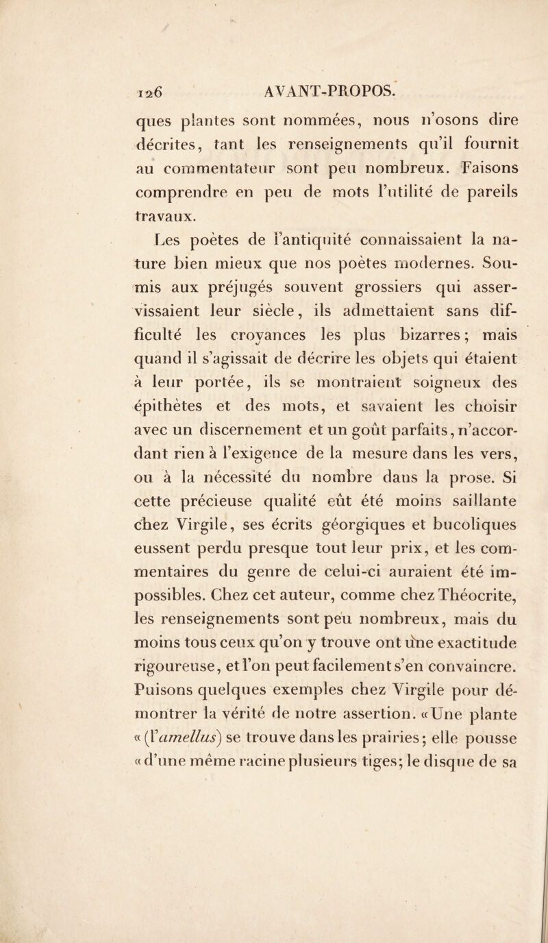 ques plantes sont nommées, nous n’osons dire décrites, tant les renseignements qu’il fournit au commentateur sont peu nombreux. Faisons comprendre en peu de mots Futilité de pareils travaux. Les poètes de l’antiquité connaissaient la na- ture bien mieux que nos poètes modernes. Sou- mis aux préjugés souvent grossiers qui asser- vissaient leur siècle, ils admettaient sans dif- ficulté les croyances les plus bizarres; mais quand il s’agissait de décrire les objets qui étaient à leur portée, ils se montraient soigneux des épithètes et des mots, et savaient les choisir avec un discernement et un goût parfaits,n’accor- dant rien à l’exigence de la mesure dans les vers, ou à la nécessité du nombre dans la prose. Si cette précieuse qualité eût été moins saillante chez Virgile, ses écrits géorgiques et bucoliques eussent perdu presque tout leur prix, et les com- mentaires du genre de celui-ci auraient été im- possibles. Chez cet auteur, comme chez Théocrite, les renseignements sont peu nombreux, mais du moins tous ceux qu’on y trouve ont ûne exactitude rigoureuse, et l’on peut facilement s’en convaincre. Puisons quelques exemples chez Virgile pour dé- montrer la vérité de notre assertion. «Une plante « ( Xamellus) se trouve dans les prairies ; elle pousse « d’une meme racine plusieurs tiges; le disque de sa