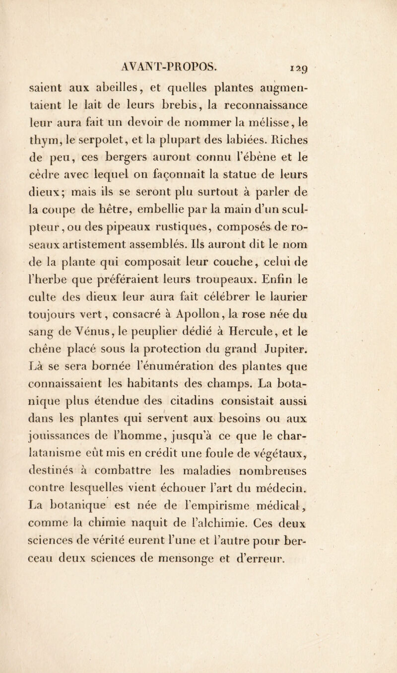 saient aux abeilles, et quelles plantes augmen- taient le lait de leurs brebis, la reconnaissance leur aura fait un devoir de nommer la mélisse, le thym, le serpolet, et la plupart des labiées. Poches de peu, ces bergers auront connu l’ébène et le cèdre avec lequel on façonnait la statue de leurs dieux; mais ils se seront plu surtout à parler de la coupe de hêtre, embellie par la main d’un scul- pteur, ou des pipeaux rustiques, composés de ro- seaux artistement assemblés. Ils auront dit le nom de la plante qui composait leur couche, celui de l’herbe que préféraient leurs troupeaux. Enfin le culte des dieux leur aura fait célébrer le laurier toujours vert, consacré à Apollon, la rose née du sang de Vénus, le peuplier dédié à Hercule, et le chêne placé sous la protection du grand Jupiter. Là se sera bornée l’énumération des plantes que connaissaient les habitants des champs. La bota- nique plus étendue des citadins consistait aussi dans les plantes qui servent aux besoins ou aux jouissances de l’homme, jusqu’à ce que le char- latanisme eût mis en crédit une foule de végétaux, destinés à combattre les maladies nombreuses contre lesquelles vient échouer l’art du médecin. La botanique est née de Fempirisme médical comme la chimie naquit de l’alchimie. Ces deux sciences de vérité eurent l’une et l’autre pour ber- ceau deux sciences de mensonge et d’erreur.