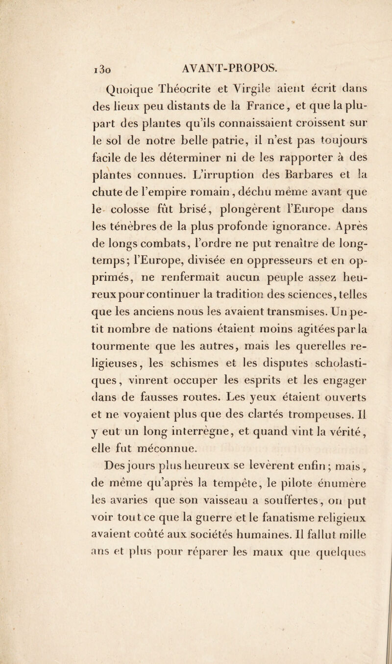Quoique Théocrite et Virgile aient écrit dans des lieux peu distants de la France, et que la plu- part des plantes qu’ils connaissaient croissent sur le sol de notre belle patrie, il n’est pas toujours facile de les déterminer ni de les rapporter à des plantes connues. L’irruption des Barbares et la chute de l’empire romain, déchu meme avant que le colosse fût brisé, plongèrent l’Europe dans les ténèbres de la plus profonde ignorance. Après de longs combats, l’ordre ne put renaître de long- temps; l’Europe, divisée en oppresseurs et en op- primés, ne renfermait aucun peuple assez heu- reux pour continuer la tradition des sciences, telles que les anciens nous les avaient transmises. Un pe- tit nombre de nations étaient moins agitées par la tourmente que les autres, mais les querelles re- ligieuses, les schismes et les disputes scholasti- ques, vinrent occuper les esprits et les engager dans de fausses routes. Les yeux étaient ouverts et ne voyaient plus que des clartés trompeuses. Il y eut un long interrègne, et quand vint la vérité, elle fut méconnue. Des jours plus heureux se levèrent enfin ; mais , de meme qu’après la tempête, le pilote énumère les avaries que son vaisseau a souffertes, on put voir tout ce que la guerre et le fanatisme religieux avaient coûté aux sociétés humaines. Il fallut mille ans et plus pour réparer les maux que quelques